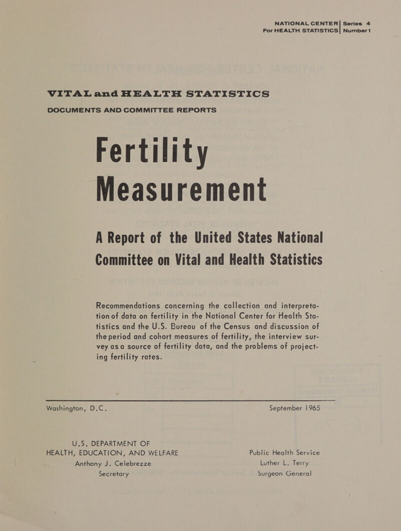 NATIONAL CENTER| Series 4 For HEALTH STATISTICS] Numbert VITALand HEALTH STATISTICS DOCUMENTS AND COMMITTEE REPORTS Fertility Measurement A Report of the United States National Committee on Vital and Health Statistics © Recommendations concerning the collection and interpreta- tion of data on fertility in the National Center for Health Sta- tistics and the U.S. Bureau of the Census and discussion of the period and cohort measures of fertility, the interview sur- vey asa source of fertility data, and the problems of project- ing fertility rates. Washington, D.C. September 1965 U.S, DEPARTMENT OF HEALTH, EDUCATION, AND WELFARE Public Health Service Anthony J. Celebrezze Luther L. Terry - Secretary Surgeon General