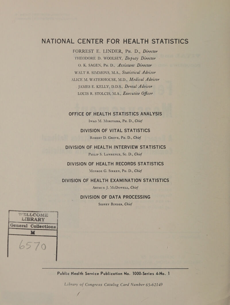 FORREST E. LINDER, Pu. D., Director THEODORE D. WOOLSEY, Deputy Director O. K. SAGEN, Pu. D., Assistant Director WALT R. SIMMONS, M.A., Statistical Advisor ALICE M. WATERHOUSE, M.D., Medical Advisor JAMES E. KELLY, D.D.S., Dental Advisor LOUIS R. STOLCIS, M.A., Executive Officer OFFICE OF HEALTH STATISTICS ANALYSIS Iwao M. Morryama, Pu. D., Chief DIVISION OF VITAL STATISTICS Rosert D. Grove, Pu. D., Chief DIVISION OF HEALTH INTERVIEW STATISTICS Puitie S. Lawrence, Sc. D., Chief DIVISION OF HEALTH RECORDS STATISTICS Monroe G. S1rkEn, Pu. D., Chief DIVISION OF HEALTH EXAMINATION STATISTICS Artuur J. McDowE 1, Chief DIVISION OF DATA PROCESSING StpneEyY Binper, Chief rrr rrenticrieeenine eR eee | RLECOME | LIBRARY ' ieee | |General Collections |  Public Health Service Publication No. 1000-Series 4-No. 1 Library of Congress Catalog Card Number 65-62149 wg