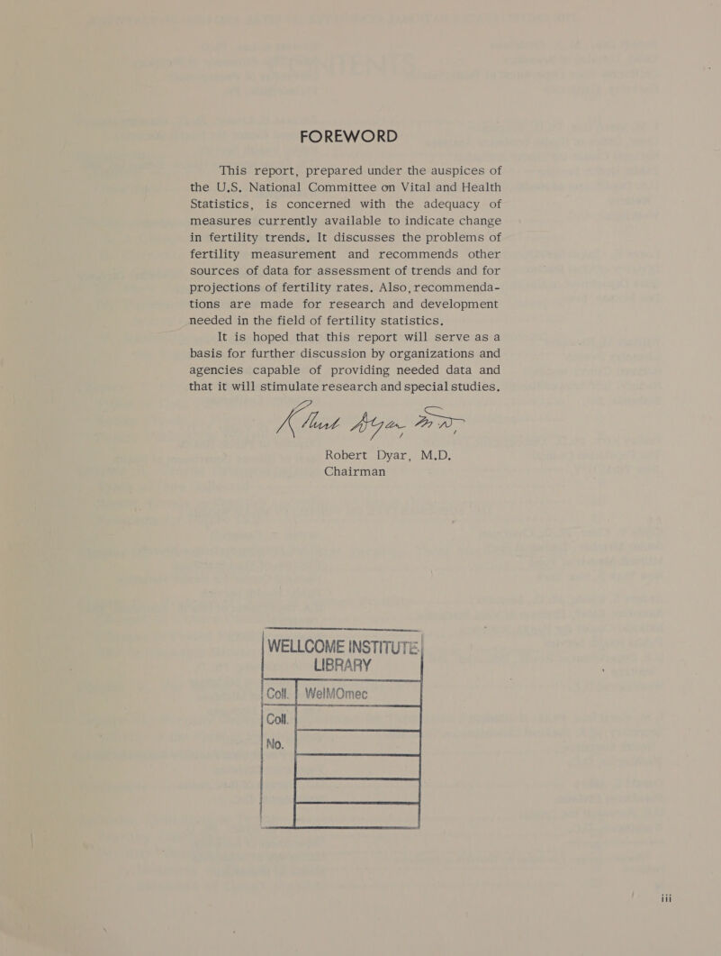 FOREWORD This report, prepared under the auspices of the U.S. National Committee on Vital and Health Statistics, is concerned with the adequacy of measures currently available to indicate change in fertility trends, It discusses the problems of fertility measurement and recommends other sources of data for assessment of trends and for projections of fertility rates. Also, recommenda- tions are made for research and development needed in the field of fertility statistics. It is hoped that this report will serve as a basis for further discussion by organizations and agencies capable of providing needed data and that it will stimulate research and special studies. Robert Dyar, M.D. Chairman  | WELLCOME INSTITUTE! LIBRARY |  serena: