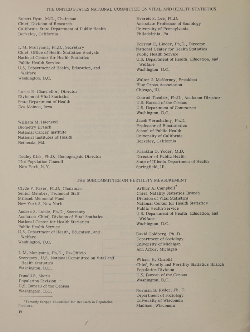 Robert Dyar, M.D., Chairman Chief, Division of Research California State Department of Public Health Berkeley, California I, M. Moriyama, Ph.D., Secretary Chief, Office of Health Statistics Analysis National Center for Health Statistics Public Health Service U.S. Department of Health, Education, and Welfare Washington, D.C. Loren E. Chancellor, Director Division of Vital Statistics State Department of Health Des Moines, Iowa William M. Haenszel Biometry Branch National Cancer Institute National Institutes of Health Bethesda, Md. Dudley Kirk, Ph.D., Demographic Director The Population Council New York, N.Y. Everett SS. bees Ph.D: Associate Professor of Sociology University of Pennsylvania Philadelphia, Pa. Forrest E, Linder, Ph.D., Director National Center for Health Statistics Public Health Service U.S. Department of Health, Education, and Welfare Washington, D.C. Walter J. McNerney, President Blue Cross Association Chicago, Ill. Conrad Taeuber, Ph.D., Assistant Director U.S. Bureau of the Census U.S. Department of Commerce Washington, D.C. Jacob Yerushalmy, Ph.D. Professor of Biostatistics School of Public Health University of California Berkeley, California Franklin D. Yoder, M.D. Director of Public Health State of Illinois Department of Health Springfield, Ill. Clyde V. Kiser, Ph.D., Chairman Senior Member, Technical Staff Milbank Memorial Fund New York 5, New York Anders S, Lunde, Ph.D., Secretary Assistant Chief, Division of Vital Statistics National Center for Health Statistics Public Health Service U.S. Department of Health, Education, and Welfare Washington, D.C. I. M. Moriyama, Ph.D., Ex-Officio Secretary, U.S. National Committee on Vital and Health Statistics Washington, D.C. Donald S, Akers Population Division U.S. Bureau of the Census Washington, D.C, “Formerly Scripps Foundation for Research in Population Problems. IV Arthur A, Campbell’ Chief, Natality Statistics Branch Division of Vital Statistics National Center for Health Statistics Public Health Service U.S. Department of Health, Education, and Welfare Washington, D.C. David Goldberg, Ph. D. Department of Sociology University of Michigan Ann Arbor, Michigan Wilson H. Grabill Chief, Family and Fertility Statistics Branch Population Division . U.S. Bureau of the Census Washington, D.C. Norman B. Ryder, Ph. D. Department of Sociology University of Wisconsin Madison, Wisconsin