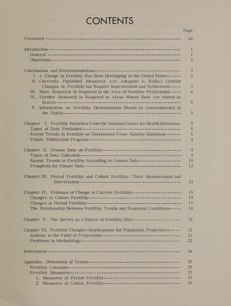 CONTENTS Foreword --------------------------------------------+---------------- Introduction ---------------------------------------------------------- General ----------------------------------------------------------- Objectives --------------------------------------------------------- Conclusions and Recommendations-------------------------------------- I. A Change in Fertility Has Been Developing in the United States------ Il. Currently Published Measures Are Adequate tc Reflect Certain Changes in Fertility but Require Improvement and Refinement----- Ill. More Research is Required in the Area of Fertility Projections----- IV. Further Research is Required in Areas Where Data Are Absent or Scarce ------------------------------------------------------- V. Information on Fertility Developments Should be Communicated to the Public---------------------------------------------------- Chapter I. Fertility Statistics From the National Center for Health Statistics- Types of Data Published-------------------------------------------- Recent Trends in Fertility as Determined From Natality Statistics------- Future Publication Program----------------------------------------- Chapter II. Census Data on Fertility----------------------------------- Types of Data Collected--------------------------------------------- Recent Trends in Fertility According to Census Data------------------- Prospects for Future Data------------------------------------------- Chapter III. Period Fertility and Cohort Fertility: Their Measurement and Interrelation--------------------------------------------- Chapter IV. Evidence of Change in Current Fertility---------------------- Changes in Cohort Fertility----------------------------------------- Changes in Period Fertility------------------------------------------ The Relationship Between Fertility Trends and Economic Conditions----- Chapter V. The Survey as a Source of Fertility Data--------------------- Chapter VI, Fertility Changes—Implications for Population Projections----- Activity in the Field of Projections----------------------------------- Problems in Methodology-------------------------------------------- References ----------------------------------------------------------- Appendix. Definitions of Terms----------------------------------------- Fertility Concepts-------------------------------------------------- Fertility Measures------------------------------------------------- 1. Measures of Period Fertility---------------------------------- 2. Measures of Cohort Fertility---------------------------------- co O Ul UI 10 12 12 15 is t7 18 18 21 21 22 24 25 Ps 25 29 26