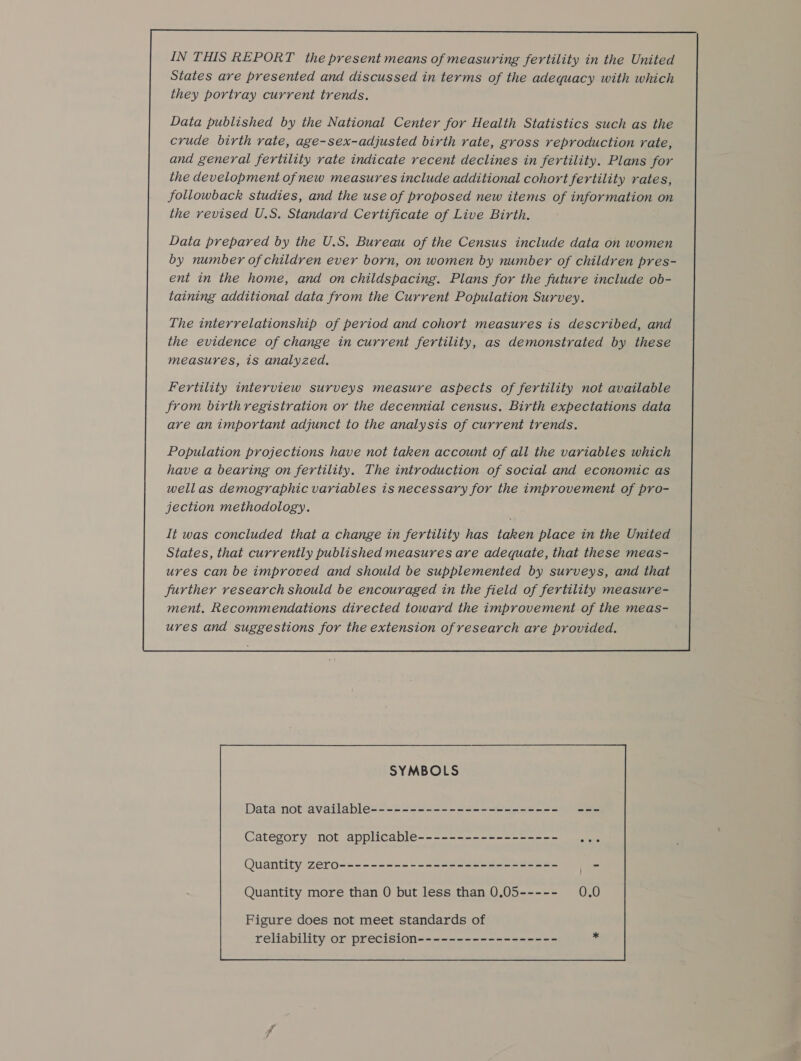 IN THIS REPORT the present means of measuring fertility in the United States are presented and discussed in terms of the adequacy with which they portray current trends. Data published by the National Center for Health Statistics such as the crude birth rate, age-sex-adjusted birth rate, gross reproduction rate, and general fertility rate indicate recent declines in fertility. Plans for the development ofnew measures include additional cohort fertility rates, followback studies, and the use of proposed new items of information on the revised U.S. Standard Certificate of Live Birth. Data prepared by the U.S. Bureau of the Census include data on women by number of children ever born, on women by number of children pres- ent in the home, and on childspacing. Plans for the future include ob- taining additional data from the Current Population Survey. The interrelationship of period and cohort measures is described, and the evidence of change in current fertility, as demonstrated by these measures, is analyzed. Fertility interview surveys measure aspects of fertility not available from birthregistration or the decennial census. Birth expectations data are an important adjunct to the analysis of current trends. Population projections have not taken account of all the variables which have a bearing on fertility. The introduction of social and economic as wellas demographic variables is necessary for the improvement of pro- jection methodology. It was concluded that a change in fertility has taken place in the United States, that currently published measures are adequate, that these meas- ures can be improved and should be supplemented by surveys, and that further research should be encouraged in the field of fertility measure- ment. Recommendations directed toward the improvement of the meas- ures and suggestions for the extension of research are provided. SYMBOLS Data not available Category not applicable Quantity zero Figure does not meet standards of reliability or precision 