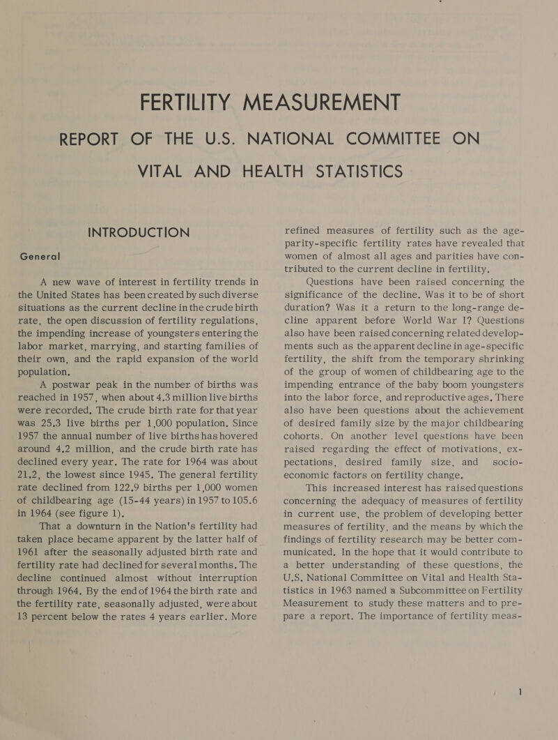 INTRODUCTION General A new wave of interest in fertility trends in the United States has beencreated by such diverse situations as the current decline in the crude birth rate, the open discussion of fertility regulations, the impending increase of youngsters entering the labor market, marrying, and starting families of their own, and the rapid expansion of the world population, A postwar peak in the number of births was reached in 1957, when about 4.3 million live births were recorded, The crude birth rate for that year was 25.3 live births per 1,000 population. Since 1957 the annual number of live births has hovered around 4,2 million, and the crude birth rate has declined every year. The rate for 1964 was about 21.2, the lowest since 1945. The general fertility rate declined from 122.9 births per 1,000 women of childbearing age (15-44 years) in 1957 to 105.6 in 1964 (see figure 1). That a downturn in the Nation's fertility had taken place became apparent by the latter half of 1961 after the seasonally adjusted birth rate and fertility rate had declined for several months. The decline continued almost without interruption through 1964. By the endof 1964 the birth rate and the fertility rate, seasonally adjusted, were about 13 percent below the rates 4 years earlier. More refined measures of fertility such as the age- parity-specific fertility rates have revealed that women of almost all ages and parities have con- tributed to the current decline in fertility. Questions have been raised concerning the significance of the decline. Was it to be of short duration? Was it a return to the long-range de- cline apparent before World War I? Questions also have been raised concerning related develop- ments such as the apparent decline in age-specific fertility, the shift from the temporary shrinking of the group of women of childbearing age to the impending entrance of the baby boom youngsters into the labor force, and reproductive ages, There also have been questions about the achievement of desired family size by the major childbearing cohorts. On another level questions have been raised regarding the effect of motivations, ex- pectations, desired family size, and _ socio- economic factors on fertility change. This increased interest has raised questions concerning the adequacy of measures of fertility in current use, the problem of developing better measures of fertility, and the means by which the findings of fertility research may be better com- municated. In the hope that it would contribute to a better understanding of these questions, the U.S. National Committee on Vital and Health Sta- tistics in 1963 named a Subcommittee on Fertility Measurement to study these matters and to pre- pare a report. The importance of fertility meas-