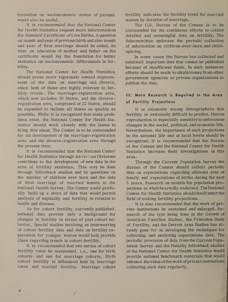 formation on socioeconomic status of parents would also be useful. It is recommended that the National Center for Health Statistics request more information on the Standard Certificate of Live Births. A question on month and year of previous birth and also month and year of first marriage should be added. An item on education of mother and father on the certificate would lay the foundation for better statistics on socioeconomic differentials in fer- tility. The National Center for Health Statistics should press more vigorously toward improve- ment of the data on marriage and divorce, since both of these are highly relevant to fer- tility trends. The marriage-registration area, which now includes 36 States, and the divorce- registration area, comprised of 22 States, should be expanded to include all States as quickly as possible. While it is recognized that many prob- lems exist, the National Center for Health Sta- tistics should work closely with the States to bring this about. The Center is to be commended for its development of the marriage-registration area and the divorce-registration area through the present time. It is recommended that the National Center for Health Statistics through its various Divisions contribute to the development of new data in the area of fertility statistics. This may be done through followback studies and by questions on the number of children ever born and the date of first marriage of married women in the National Health Survey. The Center could gradu- ally build up a store of data that would permit analysis of nuptiality and fertility in relation to health and disease. As for cohort fertility, currently published, national data provide only a background for changes in fertility in terms of past cohort be- havior, Special studies involving an interweaving of cohort fertility data and data on fertility ex- pectation for younger women would help provide clues regarding trends in cohort fertility, It is recommended that two series of cohort fertility rates be maintained, i.e., one for birth cohorts and one for marriage cohorts. Birth cohort fertility is influenced both by marriage rates and marital fertility. Marriage cohort fertility indicates the fertility trend for married women by duration of marriage, The U.S. Bureau of the Census is to be commended for its continuous efforts to collect detailed and meaningful data on fertility. The Subcommittee endorses the periodic collection of information on children-ever-born and child- spacing. In some cases the Bureau has collected and tabulated important data that cannot be published because of insufficient funds. In such instances efforts should be made to obtain money from other government agencies or private organizations to publish the data. lll. More Research is Required in the Area of Fertility Projections It 18 axiomatic among demographers that fertility is extremely difficult to predict. Human reproduction is especially sensitive to unforeseen changes in the social, political, and economic life. Nevertheless, the importance of such projections in the national life and at local levels should be recognized. It is recommended that the Bureau of the Census and the National Center for Health Statistics increase their investigations in this area, Through the Current Population Survey the Bureau of the Census should collect periodic data on expectations regarding ultimate size of family and expectations of births during the next 5 years. Research on models for population pro- jections is wholeheartedly endorsed. The National Center for Health Statistics should itself enter the field of making fertility projections. . It is also recommended that the work of pri- vate institutions be sustained and enlarged. Re- search of the type being done in the Growth of American Families Studies, the Princeton Study of Fertility, and the Detroit Area Studies has al- ready gone far in developing the techniques for collecting and analyzing expectations data. The periodic provision of data from the Current Popu- lation Survey and the Natality followback studies of the National Center for Health Statistics would provide national benchmark materials that would enhance the value of the work of private institutions collecting such data regularly.