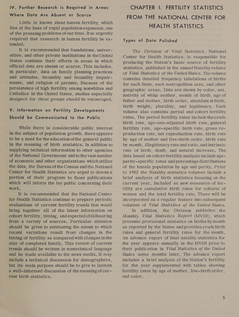 IV. Further Research is Required in Areas Where Data Are Absent or Scarce Little is known about human fertility, which lies at the base of rapid population expansion, one of the pressing problems of our time. Itis urgently required that research in human fertility be ex- tended. It is recommended that foundations, univer- sities, and other private institutions in the United States continue their efforts in areas in which official data are absent or scarce. This includes, in particular, data on family planning practices and attitudes, fecundity and fecundity impair- ments, and religion of parents. Because of the persistence of high fertility among nonwhites and Catholics in the United States, studies especially designed for these groups should be encouraged. V. Information on Fertility Developments Should be Communicated to the Public While there is considerable public interest in the subject of population growth, there appears to be a need for the education of the general public in the meaning of birth statistics, In addition to supplying technical information to other agencies of the National Government and to the vast number of economic and other organizations which utilize the data, the Bureau of the Census and the National Center for Health Statistics are urged to devotea portion of their program to those publications which will inform the lay public concerning their work. It is recommended that the National Center for Health Statistics continue to prepare periodic evaluations of current fertility trends that would bring together all of the latest information on cohort fertility, timing, and expected childbearing from a variety of sources. Particular attention should be given to estimating the extent to which recent variations result from changes in the timing of fertility as compared with changes in the size of completed family. This review of current trends should be written in nontechnical language and be made available to the news media, It may include a technical discussion for demographers, but its main purpose should be to give to laymen a well-informed discussion of the meaning of cur- rent birth statistics. CHAPTER |. FERTILITY STATISTICS FROM THE NATIONAL CENTER FOR HEALTH STATISTICS Types of Data Pulished The Division of Vital Statistics, National Center for Health Statistics, is responsible for producing the Nation's basic source of fertility statistics, published in the annual Natality volume of Vital Statistics of the United States. The volume contains detailed frequency tabulations of births for each State, each metropolitan area, and other geographic areas. Data are shown by color, sex, nativity of white mother, month of birth, age of father and mother, birth order, attendant at birth, birth weight, plurality, and legitimacy. Each volume also contains period and cohort fertility rates, The period fertility rates include the crude birth rate, age-sex-adjusted birth rate, general fertility rate, age-specific birth rate, gross re- production rate, net reproduction rate, birth rate by age of mother and live-birth order, birth rate by month, illegitimacy rate and ratio, and intrinsic rate of birth, death, and natural increase. The data based oncohort fertility analysis include age- parity-specific rates and percentage distributions of the female population by age and parity. Prior to 1962 the Natality statistics volumes include a brief analysis of birth statistics focusing on the current year. Included as new measures of fer- tility are cumulative birth rates for cohorts of women and the total fertility rate. These will be incorporated as a regular feature into subsequent volumes of Vital Statistics of the United States. In addition, the Division publishes the Monthly Vital Statistics Report (MVSR), which presents provisional statistics on births by month as reported by the States and provides crude birth rates and general fertility rates for the month. An advance report of final natality statistics for the year appears annually in the MVSR prior to their publication in Vital Statistics of the United States some months later. The advance report includes a brief analysis of the Nation's fertility for the year supplemented with tables showing fertility rates by age of mother, live-birth order, and color.