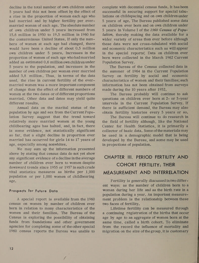 5 years had this not been offset by the effect of a rise in the proportion of women each age who had married and by higher fertility per ever- married woman of each age. The absolute number of own children under 5 years increased from 15.6 million in 1950 to 19.5 million in 1960 for the conterminous United States. If only the num- bers of women at each age had changed, there would have been a decline of about 0.5 million own children under 5 years. Increases in the proportion of women of each age whohad married added an estimated 0.6 million own children under 5 years to the population, and increases in the number of own children per woman ever married added 3.8 million. Thus, in terms of the data used, the rise in current fertility of the ever- married women was a more important component of change than the effect of different numbers of women at the two dates or of different proportions married, Other data and dates may yield quite different results. Annual data on the marital status of the population by age and sex from the Current Popu- lation Survey suggest that the trend toward relatively more married women at the young childbearing ages has halted, and, in fact, there is some evidence, not statistically significant so far, that a slight decline in proportion ever married has occurred for girls 14 to 17 years of age, especially among nonwhites. We may sum up the information presented above by stating that census data do not yet show any significant evidence of a decline in the average number of children ever born to women despite downward trends since 1955 or 1957 in such crude vital statistics measures as births per 1,000 population or per 1,000 women of childbearing age. Prospects for Future Data A special report is available from the 1960 census on women by number of children ever born in relation to many characteristics of the women and their families. The Bureau of the Census is exploring the possibility of obtaining funds from foundations and other government agencies for completing some of the other special 1960 census reports the Bureau was unable to successful in securing support for special tabu- lations on childspacing and on own childrenunder on children ever born and on own children under 5 years in Volume I of the 1960 Census of Popu- lation, thereby making the data available for a wider variety of areas than ever before although these data were not cross-tabulated with social and economic characteristics such as will appear in the special reports: Data on children ever born were collected in the March 1962 Current Population Survey. The Bureau of the Census collected data in the summer of 1964 in the Current Population Survey on fertility by social and economic characteristics of women and their families; such information has not been obtained from surveys made during the 10 years after 1952. The Bureau probably will continue to ask questions on children ever born at 2- or 3-year intervals in the Current Population Survey. If there is sufficient demand, the Bureau may also obtain fertility histories every 5 years or so. The Bureau will continue to do research in the field of fertility although, like the National Center for Health Statistics, it is primarily a collector of basic data. Some of the materials may be used in a demographic model that is being developed by the Bureau, and some may be used in projections of population. CHAPTER Ill. PERIOD FERTILITY AND COHORT FERTILITY: THEIR MEASUREMENT AND INTERRELATION Fertility is generally discussed in two differ - ent ways: as the number of children born toa woman during her life and as the birth rate ina population during a year. An important measure- ment problem is the relationship between these two faces of fertility. Lifetime fertility can be measured through a continuing registration of the births that occur age by age to an aggregate of women born at the same time, called a birth cohort. To eliminate from the record the influence of mortality and migration on the size ofthe group, itis customary