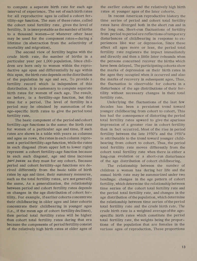 to compute a separate birth rate for each age interval of experience. The set of such birth rates for all reproductive ages is called a cohort fer- tility-age function. The sum of these rates, called the cohort total fertility rate, gives the level of fertility. It is interpretable as the number of births to a thousand women—or whatever other base lifetime (in abstraction from the selectivity of mortality and migration). The second view of fertility begins with the crude birth rate, the number of births in a particular year per 1,000 population. Since chil- dren are born only to women within the repro- ductive age span and differentially by age within this span, the birth rate depends on the distribution of the population by age and sex. To provide a fertility record which is independent of this distribution, it is customary to compute separate birth rates for women of each age. The result, as before, is a fertility-age function, but this time for a period. The level of fertility ina period may be obtained by summation of the age-specific birth rates to give the period total fertility rate. The basic component of the period and cohort fertility-age functions is the same: the birth rate for women of a particular age and time. If such rates are shown in a table with years as columns and ages as rows, therates ineachcolumn repre- sent a period fertility-age function, while the rates in each diagonal (from upper left to lower right) represent a cohort fertility-age function because in each such diagonal, age and time increase pari passu as they must for any cohort. Because period and cohort fertility-age functions are de- rived differently from the basic table of birth rates by age and time, their summary measures, such as the total fertility rates, are not generally the same. As a generalization, the relationship between period and cohort fertility rates depends on changes in the age distribution of cohort fer- tility. For example, if earlier cohorts concentrate their childbearing in older ages and later cohorts concentrate their childbearing in younger ages (i.e., if the mean age of cohort fertility declines), then period total fertility rates will be higher than cohort total fertility rates during that era because the components of period fertility consist of the relatively high birth rates at older ages of the earlier cohorts and the relatively high birth rates at younger ages of the later cohorts. In recent American reproductive history the time series of period and cohort total fertility rates have diverged both in the short run and in the long run. Short-run fluctuations of fertility from period to period are reflections of temporary disturbances of childbearing in response to ex- periences like war or depression. Since these affect all ages more or less, the period total fertility rate registers the impact immediately and directly and then a little later rebounds when the persons concerned recover the births which have been delayed. The participating cohorts show the marks of depression on their birth rates in the ages they occupied when it occurred and also the marks of recovery in subsequent ages, Thus, the fluctuation is observable for cohorts in a disturbance of the age distributions of their fer- tility without necessary changes in their total fertility rate. é Underlying the fluctuations of the last few decades has been a persistent trend toward younger childbearing from cohort to cohort. This has had the consequence of distorting the period total fertility rates upward to give the spurious impression of a greater rise in cohort fertility than in fact occurred. Most of the rise in period fertility between the late 1930's and the 1950's is attributable to the trend toward younger child- bearing from cohort to cohort. Thus, the period total fertility rate moves differently from the cohort total fertility rate when there is either a long-run evolution or a short-run disturbance of the age distribution of cohort childbearing. The relationship between the number of children a woman has during her life and the annual birth rate may be summarized under two headings: changes in the age pattern of cohort fertility, which determine the relationship between time series of the cohort total fertility rate and the period total fertility rate, and changes in the age distribution of the population, which determine the relationship between time series of the period total fertility rate and the crude birth rate. The crude birth rate is a weighted average ofthe age- specific birth rates which constitute the period total fertility rate, the weights being the propor- tions of the population that are females in the various ages of reproduction. These proportions