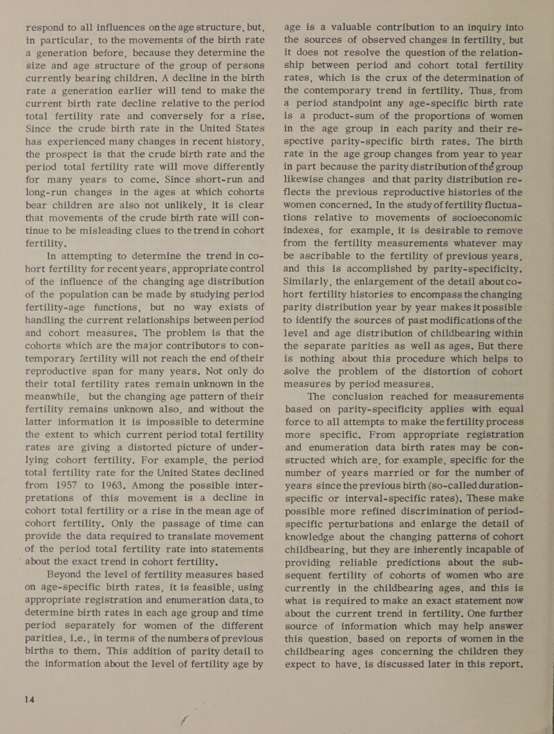 respond to all influences on the age structure, but, in particular, to the movements of the birth rate a generation before, because they determine the size and age structure of the group of persons currently bearing children. A decline in the birth rate a generation earlier will tend to make the current birth rate decline relative to the period total fertility rate and conversely for a rise. Since the crude birth rate in the United States has experienced many changes in recent history, the prospect is that the crude birth rate and the period total fertility rate will move differently for many years to come, Since short-run and long-run changes in the ages at which cohorts bear children are also not unlikely, it is clear that movements of the crude birth rate will con- tinue to be misleading clues to the trendin cohort fertility. In attempting to determine the trend in co- hort fertility for recent years, appropriate control of the influence of the changing age distribution of the population can be made by studying period fertility-age functions, but no way exists of handling the current relationships between period and cohort measures. The problem is that the cohorts which are the major contributors to con- temporary fertility will not reach the end oftheir reproductive span for many years. Not only do their total fertility rates remain unknown in the meanwhile, but the changing age pattern of their fertility remains unknown also, and without the latter information it is impossible to determine the extent to which current period total fertility rates are giving a distorted picture of under- lying cohort fertility. For example, the period total fertility rate for the United States declined from 1957 to 1963. Among the possible inter- pretations of this movement is a decline in cohort total fertility or a rise in the mean age of cohort fertility. Only the passage of time can provide the data required to translate movement of the period total fertility rate into statements about the exact trend in cohort fertility. Beyond the level of fertility measures based on age-specific birth rates, it is feasible, using appropriate registration and enumeration data, to determine birth rates in each age group and time period separately for women of the different parities, i.e., in terms of thenumbers of previous births to them. This addition of parity detail to the information about the level of fertility age by 14 age is a valuable contribution to an inquiry into the sources of observed changes in fertility, but it does not resolve the question of the relation- ship between period and cohort total fertility rates, which is the crux of the determination of the contemporary trend in fertility. Thus, from a period standpoint any age-specific birth rate is a product-sum of the proportions of women in the age group in each parity and their re- spective parity-specific birth rates. The birth rate in the age group changes from year to year in part because the parity distribution of thé group likewise changes and that parity distribution re- flects the previous reproductive histories of the women concerned, In the study of fertility fluctua- tions relative to movements of socioeconomic indexes, for example, it is desirable to remove from the fertility measurements whatever may be ascribable to the fertility of previous years, and this is accomplished by parity-specificity. Similarly, the enlargement of the detail about co- hort fertility histories to encompass the changing parity distribution year by year makes it possible to identify the sources of past modifications of the level and age distribution of childbearing within the separate parities as well as ages. But there is nothing about this procedure which helps to solve the problem of the distortion of cohort measures by period measures. The conclusion reached for measurements based on parity-specificity applies with equal force to all attempts to make the fertility process more specific. From appropriate registration and enumeration data birth rates may be con- structed which are, for example, specific for the number of years married or for the number of years since the previous birth (so-called duration- specific or interval-specific rates), These make possible more refined discrimination of period- specific perturbations and enlarge the detail of knowledge about the changing patterns of cohort childbearing, but they are inherently incapable of providing reliable predictions about the sub- sequent fertility of cohorts of women who are currently in the childbearing ages, and this is what is required to make an exact statement now about the current trend in fertility. One further source of information which may help answer this question, based on reports of women in the childbearing ages concerning the children they expect to have, is discussed later in this report.