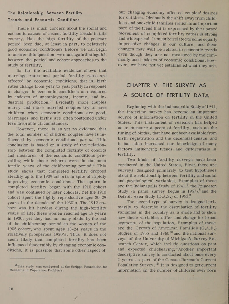 The Relationship Between Fertility Trends and Economic Conditions there is much concern about the social and economic causes of recent fertility trends in this country. Has the high fertility of the postwar period been due, at least in part, to relatively good economic conditions? Before we can begin to answer this question, we must again distinguish between the period and cohort approaches to the study of fertility. So far the available evidence shows that marriage rates and period fertility rates are affected by economic conditions, that is, birth rates change from year to year partly in response to changes in economic conditions as measured by indexes of unemployment, income, and in- dustrial production. Evidently more couples marry and more married couples try to have children when economic conditions are good. Marriages and births are often postponed under less favorable circumstances, However, there is as yet no evidence that the total number of children couples have is in- fluenced by economic conditions per se. This conclusion is based on a study of the relation- ship between the completed fertility of cohorts and measures of the economic conditions pre- vailing while those cohorts were in the most fertile years of the childbearing period,‘ This study shows that completed fertility dropped steadily up to the 1909 cohorts in spite of rapidly improving economic conditions. The upturn in completed fertility began with the 1910 cohort and was continued by later cohorts. Yet the 1910 cohort spent the highly reproductive ages 20-29 years in the decade of the 1930's. The 1912 co- hort was hit hardest during the high-fertility years of life; these women reached age 18 years in 1930; yet they had as many births by the end of the childbearing period as the women of the 1906 cohort, who spent ages 18-24 years in the relatively prosperous 1920's. Thus, it does not seem likely that completed fertility has been influenced discernibly by changing economic con- ditions, It is possible that some other aspect of dThis study was conducted at the Scripps Foundation for Research in Population Problems. our changing economy affected couples' desires for children. Obviously the shift away from child- less and one-child families (which is animportant part of the trend that is expressed by the upward movement of completed fertility rates) is strong and widespread. It must be related to some equally impressive changes in our culture, and these changes may well be related to economic trends even though they are not measured by the com- monly used indexes of economic conditions. How- ever, we have not yet established what they are. CHAPTER V. THE SURVEY AS A SOURCE OF FERTILITY DATA Beginning with the Indianapolis Study of 1941, the interview survey has become an important source of information on fertility in the United States, This instrument of research has helped us to measure aspects of fertility, such as the timing of births, that have not been available from birth registration and the decennial census, and it has also increased our knowledge of many factors influencing trends and differentials in fertility. Two kinds of fertility surveys have been conducted in the United States. First, there are surveys designed primarily to test hypotheses about the relationship between fertility and social and psychological variables. Examples of these are the Indianapolis Study of 1941,! the Princeton Study (a panel survey begun in 1957) 5 and the Detroit Area Study (D.A.S.) of 19622 The second type of survey is designed pri- marily to describe the distribution of fertility variables in the country as a whole and to show how these variables differ and change for broad segments of the population. Examples of these are the Growth of American Families (G.A.F.) Studies of 1955 and 1960! and the national sur- veys of the University of Michigan's Survey Re- search Center, which include questions on past and expected childbearing! Another important descriptive survey is conducted about once every 2 years as part of the Census Bureau's Current Population Survey.!” It is designed to get current information on the number of children ever born ‘