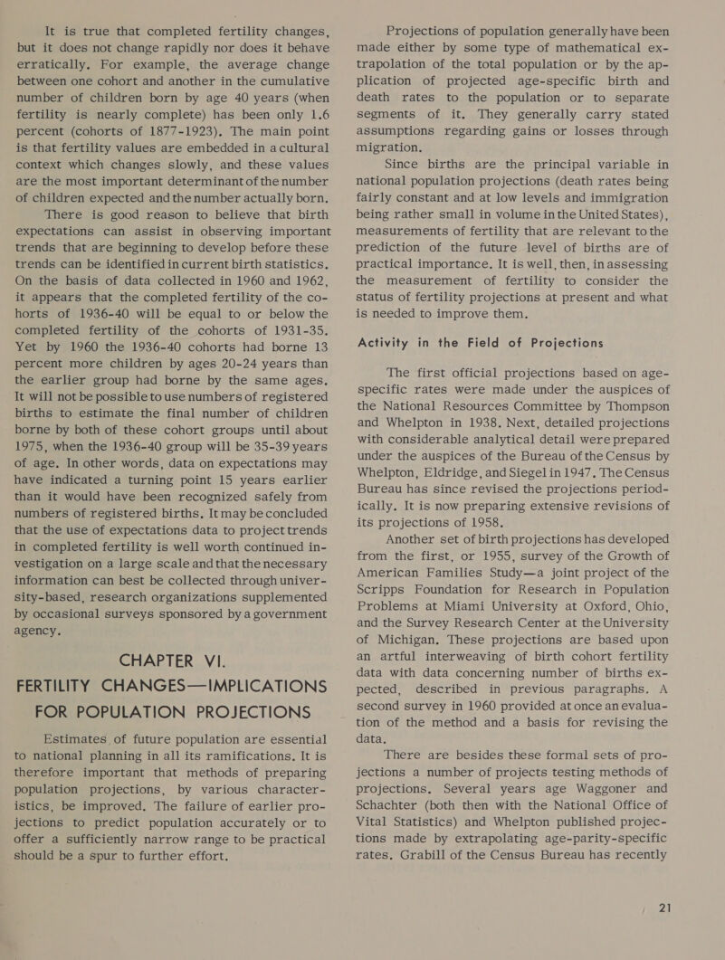 It is true that completed fertility changes, but it does not change rapidly nor does it behave erratically. For example, the average change between one cohort and another in the cumulative number of children born by age 40 years (when fertility is nearly complete) has been only 1.6 percent (cohorts of 1877-1923), The main point is that fertility values are embedded in acultural context which changes slowly, and these values are the most important determinant of the number of children expected andthe number actually born. There is good reason to believe that birth expectations can assist in observing important trends that are beginning to develop before these trends can be identified in current birth statistics. On the basis of data collected in 1960 and 1962, it appears that the completed fertility of the co- horts of 1936-40 will be equal to or below the completed fertility of the cohorts of 1931-35. Yet by 1960 the 1936-40 cohorts had borne 13 percent more children by ages 20-24 years than the earlier group had borne by the same ages. It will not be possible to use numbers of registered births to estimate the final number of children borne by both of these cohort groups until about 1975, when the 1936-40 group will be 35-39 years of age. In other words, data on expectations may have indicated a turning point 15 years earlier than it would have been recognized safely from numbers of registered births. It may be concluded that the use of expectations data to project trends in completed fertility is well worth continued in- vestigation on a large scale and that the necessary information can best be collected through univer- sity-based, research organizations supplemented by occasional surveys sponsored by a government agency. CHAPTER VI. FERTILITY CHANGES—IMPLICATIONS FOR POPULATION PROJECTIONS Estimates of future population are essential to national planning in all its ramifications. It is therefore important that methods of preparing population projections, by various character- istics, be improved. The failure of earlier pro- jections to predict population accurately or to offer a sufficiently narrow range to be practical should be a spur to further effort. Projections of population generally have been made either by some type of mathematical ex- trapolation of the total population or by the ap- plication of projected age-specific birth and death rates to the population or to separate segments of it. They generally carry stated assumptions regarding gains or losses through migration. Since births are the principal variable in national population projections (death rates being fairly constant and at low levels and immigration being rather small in volume in the United States) , measurements of fertility that are relevant tothe prediction of the future level of births are of practical importance. It is well, then, inassessing the measurement of fertility to consider the status of fertility projections at present and what is needed to improve them. Activity in the Field of Projections The first official projections based on age- specific rates were made under the auspices of the National Resources Committee by Thompson and Whelpton in 1938. Next, detailed projections with considerable analytical detail were prepared under the auspices of the Bureau of the Census by Whelpton, Eldridge, and Siegel in 1947. The Census Bureau has since revised the projections period- ically. It is now preparing extensive revisions of its projections of 1958. Another set of birth projections has developed from the first, or 1955, survey of the Growth of American Families Study—a joint project of the Scripps Foundation for Research in Population Problems at Miami University at Oxford, Ohio, and the Survey Research Center at the University of Michigan. These projections are based upon an artful interweaving of birth cohort fertility data with data concerning number of births ex- pected, described in previous paragraphs. A second survey in 1960 provided at once an evalua- tion of the method and a basis for revising the data. There are besides these formal sets of pro- jections a number of projects testing methods of projections. Several years age Waggoner and Schachter (both then with the National Office of Vital Statistics) and Whelpton published projec- tions made by extrapolating age-parity-specific rates. Grabill of the Census Bureau has recently