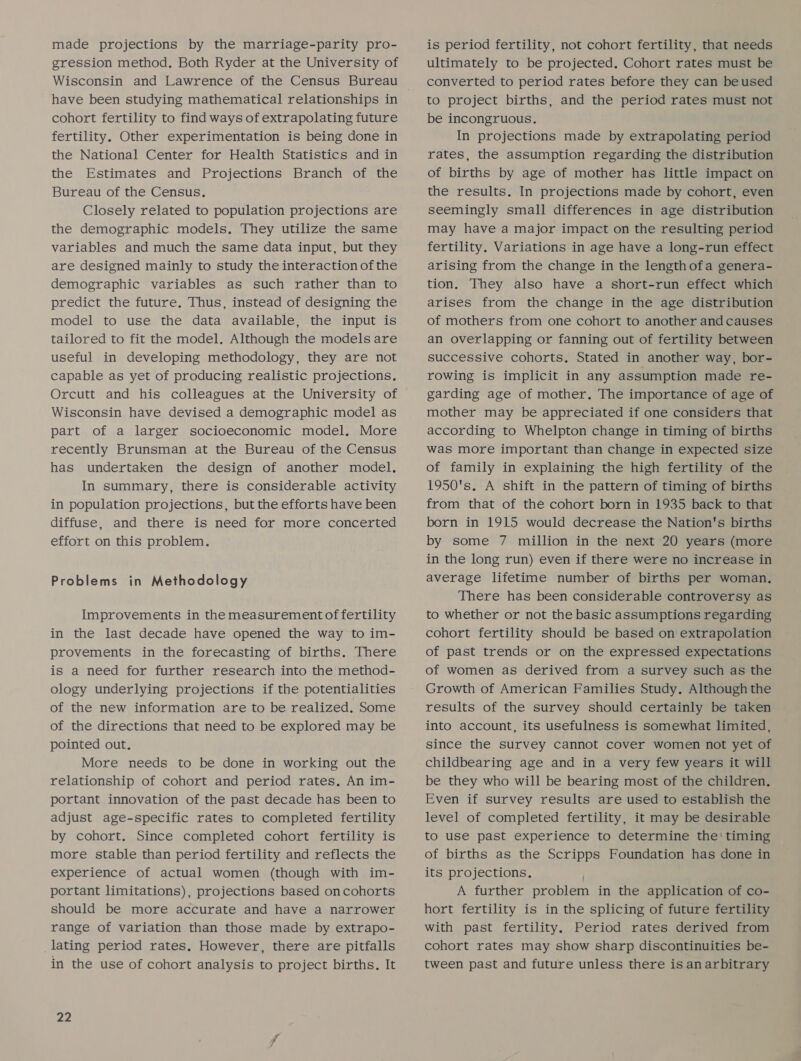 made projections by the marriage-parity pro- gression method. Both Ryder at the University of have been studying mathematical relationships in cohort fertility to find ways of extrapolating future fertility. Other experimentation is being done in the National Center for Health Statistics and in the Estimates and Projections Branch of the Bureau of the Census. Closely related to population projections are the demographic models. They utilize the same variables and much the same data input, but they are designed mainly to study the interaction of the demographic variables as such rather than to predict the future. Thus, instead of designing the model to use the data available, the input is tailored to fit the model. Although the models are useful in developing methodology, they are not capable as yet of producing realistic projections. Orcutt and his colleagues at the University of Wisconsin have devised a demographic model as part of a larger socioeconomic model. More recently Brunsman at the Bureau of the Census has undertaken the design of another model. In summary, there is considerable activity in population projections, but the efforts have been diffuse, and there is need for more concerted effort on this problem. Problems in Methodology Improvements in the measurement of fertility in the last decade have opened the way to im- provements in the forecasting of births. There is a need for further research into the method- ology underlying projections if the potentialities of the new information are to be realized. Some of the directions that need to be explored may be pointed out. More needs to be done in working out the relationship of cohort and period rates, An im- portant innovation of the past decade has been to adjust age-specific rates to completed fertility by cohort. Since completed cohort fertility is more stable than period fertility and reflects the experience of actual women (though with im- portant limitations), projections based oncohorts should be more accurate and have a narrower range of variation than those made by extrapo- lating period rates. However, there are pitfalls in the use of cohort analysis to project births. It 22 is period fertility, not cohort fertility, that needs ultimately to be projected. Cohort rates must be converted to period rates before they can beused to project births, and the period rates must not be incongruous, In projections made by extrapolating period rates, the assumption regarding the distribution of births by age of mother has little impact on the results. In projections made by cohort, even seemingly small differences in age distribution may have a major impact on the resulting period fertility. Variations in age have a long-run effect arising from the change in the lengthofa genera- tion. They also have a short-run effect which arises from the change in the age distribution of mothers from one cohort to another and causes an overlapping or fanning out of fertility between successive cohorts. Stated in another way, bor- rowing is implicit in any assumption made re- garding age of mother. The importance of age of mother may be appreciated if one considers that according to Whelpton change in timing of births was more important than change in expected size of family in explaining the high fertility of the 1950's. A shift in the pattern of timing of births from that of the cohort born in 1935 back to that born in 1915 would decrease the Nation's births by some 7 million in the next 20 years (more in the long run) even if there were no increase in average lifetime number of births per woman. There has been considerable controversy as to whether or not the basic assumptions regarding cohort fertility should be based on extrapolation of past trends or on the expressed expectations of women as derived from a survey such as the Growth of American Families Study. Although the results of the survey should certainly be taken into account, its usefulness is somewhat limited, since the survey cannot cover women not yet of childbearing age and in a very few years it will be they who will be bearing most of the children, Even if survey results are used to establish the level of completed fertility, it may be desirable to use past experience to determine the' timing of births as the Scripps Foundation has done in its projections, A further problem in the application of co- hort fertility is in the splicing of future fertility with past fertility. Period rates derived from cohort rates may show sharp discontinuities be- tween past and future unless there is an arbitrary