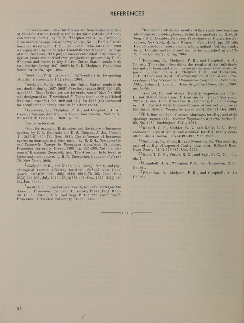 1Observed cumulative birth rates are from National Office of Vital Statistics, Fertility tables for birth cohorts of Ameri- can women, part 1, by P. K. Whelpton and A. A. Campbell, Vital Statistics—Special Reports, Vol. 51, No. 1, Public Health Service, Washington, D.C., Jan. 1960. The rates for 1963 were prepared by the Scripps Foundation for Research in Pop- ulation Problems. The projections of completed birth rates by age 50 years are derived from projections prepared by F. K. Whelpton and shown in Why did the United States’ crude birth rate decline during 1957-1962?, by P. K. Whelpton, Population Index 29(2):123, Apr. 1963. 2Whelpton, P. K.: Trends and differentials in the spacing of birth. Demography 1(1):88-938, 1964. 3Whelpton, P. K.: Why did the United States’ crude birth rate decline during 1957-1962? Population Index 29(2):120-125, Apr. 1963. Note: In this article the crude rate of 22.4 for 1962 was designated as ‘‘Provisional.’’ The subsequently published final rate was 22.4 for 1962 and 21.7 for 1963 (not corrected for completeness of registration in either case). 4Freedman, R., Whelpton, P. K., and Campbell, A. A.: Family Planning, Sterility, and Population Growth. New York. McGraw-Hill Book Co., 1959. p. 390. 5To be published. 8See, for example, Birth rates and the interwar business cycles, by V. L. Galbraith and D. S$. Thomas, J. Am. Statist. A. 86(216):465-476, Dec. 1941; The influence of business cycles on marriage and birth rates, by D. Kirk, Demographic and Economic Change in Developed Countries, Princeton, Princeton University Press, 1960, pp. 241-260; National Bu- reau of Economic Research, Inc., The American baby boom in historical perspective, by R. A. Easterline, Occasional Paper 79, New York, 1962. TWhelpton, P. K., and Kiser, C. V. (eds.): Social and psy- chological factors affecting fertility. Mzlbank Mem. Fund Quart. 21(8):221-280, July 19438; 22(1):72-105, Jan. 1944; 23(3):254-296, July 1945; 23(4):386-409, Oct. 1945; 24(1):49- 93, Jan. 1946. 8Westoff, C. F., and others: Family Growth in Metropolitan America. Princeton. Princeton University Press, 1961; West- off, C. F., Potter, R. G., and Sagi, P. C.: The Third Cheld. Princeton. Princeton University Press, 1963. 9For some preliminary results of this study see Some ap- plications of unfolding theory to fertility analysis, by D. Gold- berg and C. Coombs, Emerging Techniques in Population Re- search, New York, Milbank Memorial Fund, 1963, pp. 105-129; Use of telephone interviews in a longitudinal fertility study, by C. Coombs and R. Freedman, to be published in Public Opinion Quarterly, spring 1964. 10 Freedman, R., Whelpton, P. K., and Campbell, A. A.: Op. cit. The volume describing the results of the 1960 Study has not yet been published. Some preliminary results are re- ported by Campbell, A. A., Whelpton, P. K., and Tomasson, R. F., Thereliability of birth expectations of U.S. wives, Pro- ceedings of the International Population Conference, New York, 1961, Volume I. London. John Wright and Sons, Ltd., 1963. pp. 49-58. 11 Axelrod, M., and others: Fertility expectations of the United States population: A time series. Population Index 29:25-31, Jan. 1963; Freedman, R., Goldberg, D., and Slesing- er, D.: Current fertility expectations of married couples in the United States. Population Index 29(4):366-391, Oct. 1963. 12S. Bureau of the Census: Marriage, fertility, and child spacing: August 1959. Current Population Reports, Series P- 20, No. 108. Washington, D.C., 1961. 13Westoff, C. F., Mishler, E. G., and Kelly, BE. L.: Pref- erences in size of family and eventual fertility twenty years after. Am. J. Sociol. 62(5):491-497, Mar. 1957. 14Goldberg, D., Sharp, H., and Freedman, R.: The stability and reliability of expected family size data. Milbank Mem. Fund Quart. 37(4): 369-385, Oct. 1959. loWestoff, C. F., Potter, R. G., and Sagi, P. C.7) Op. “cit: Chiaeds J 16Campbell, A. A., Whelpton, P.K., and Tomasson, R. F.: Op. cit. 17Freedman, R., Whelpton, P. K., and Campbell, A. A.: Opzrert: