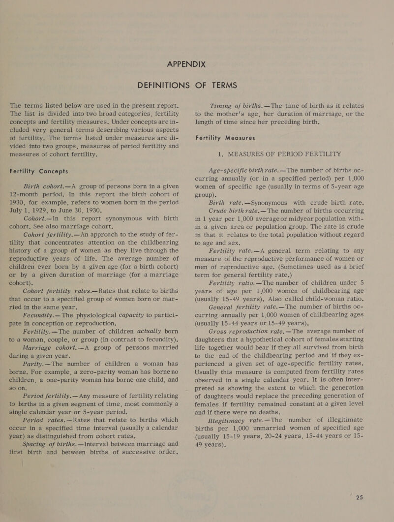 The terms listed below are used in the present report. The list is divided into two broad categories, fertility concepts and fertility measures. Under concepts are in- cluded very general terms describing various aspects of fertility. The terms listed under measures are di- vided into two groups, measures of period fertility and measures of cohort fertility. Fertility Concepts Birth cohort. —A group of persons born in a given 12-month period. In this report the birth cohort of 1930, for example, refers to women born in the period July 1, 1929, to June 30, 1930. Cohort.—In this report synonymous with birth cohort. See also marriage cohort. Cohort fertility. —An approach to the study of fer- tility that concentrates attention on the childbearing history of a group of women as they live through the reproductive years of life. The average number of children ever born by a given age (for a birth cohort) or by a given duration of marriage (for a marriage cohort), Cohort fertility rates.—Rates that relate to births that occur to a specified group of women born or mar- ried in the same year. Fecundity.—The physiological capacity to partici- pate in conception or reproduction. Fertility. —The number of children actually born to a woman, couple, or group (in contrast to fecundity). Marriage cohort.—A group of persons married during a given year. Parity. —The number of children a woman has borne. For example, a zero-parity woman has borne no children, a one-parity woman has borne one child, and so on, Period fertility. —Any measure of fertility relating to births in a given segment of time, most commonly a single calendar year or 5-year period. Period rates.—Rates that relate to births which occur in a specified time interval (usually a calendar year) as distinguished from cohort rates. Spacing of births.—Interval between marriage and first birth and between births of successive order, Timing of births. —The time of birth as it relates to the mother's age, her duration of marriage, or the length of time since her preceding birth. Fertility Measures 1. MEASURES OF PERIOD FERTILITY Age-specific birth rate. —The number of births oc- curring annually (or in a specified period) per 1,000 women of specific age (usually in terms of 5-year age group). Birth rate.—Synonymous with crude birth rate, Crude birth rate.—The number of births occurring in 1 year per 1,000 average or midyear population with- in a given area or population group. The rate is crude in that it relates to the total population without regard to age and sex, Fertility rate.—A general term relating to any measure of the reproductive performance of women or men of reproductive age. (Sometimes used as a brief term for general fertility rate.) Fertility ratio. —The number of children under 5 years of age per 1,000 women of childbearing age (usually 15-49 years), Also called child-woman ratio. General fertility rate.—The number of births oc- curring annually per 1,000 women of childbearing ages (usually 15-44 years or 15-49 years). Gross reproduction rate.—The average number of daughters that a hypothetical cohort of females starting life together would bear if they all survived from birth to the end of the childbearing period and if they ex- perienced a given set of age-specific fertility rates. Usually this measure is computed from fertility rates observed in a single calendar year. It is often inter- preted as showing the extent to which the generation of daughters would replace the preceding generation of females if fertility remained constant at a given level and if there were no deaths. Illegitimacy rate.—The number of illegitimate births per 1,000 unmarried women of specified age (usually 15-19 years, 20-24 years, 15-44 years or 15- 49 years).