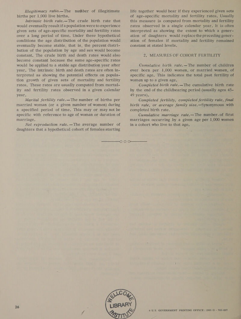 Illegitimacy vatio.—The number of illegitimate births per 1,000 live births. Intrinsic birth rate.—The crude birth rate that given sets of age-specific mortality and fertility rates over a long period of time. Under these hypothetical conditions the age distribution of the population would eventually become stable, that is, the percent distri- bution of the population by age and sex would become constant, The crude birth and death rates would also become constant because the same age-specific rates would be applied to a stable age distribution year after year. The intrinsic birth and death rates are often in- terpreted as showing the potential effects on popula- tion growth of given sets of mortality and fertility rates, These rates are usually computed from mortal- ity and fertility rates observed in a given calendar year. Marital fertility rate.—The number of births per married woman (or a given number of women) during a specified period of time. This may or may not be specific with reference to age of woman or duration of marriage. Net reproduction rate. —The average number of daughters that a hypothetical cohort of females starting life together would bear if they experienced given sets of age-specific mortality and fertility rates. Usually this measure is computed from mortality and fertility rates observed in a single calendar year. It is often interpreted as showing the extent to which a gener- ation of daughters would replace the preceding gener- ation of females if mortality and fertility remained constant at stated levels. 2. MEASURES OF COHORT FERTILITY Cumulative birth rate.—The number of children ever born per 1,000 women, or married women, of specific age. This indicates the total past fertility of women up to a given age. Completed birth rate. —The cumulative birth rate by the end of the childbearing period (usually ages 45- 49 years), Completed fertility, completed fertility rate, final birth rate, or average family size.—Synonymous with completed birth rate. Cumulative marriage vate.—The number. of first marriages occurring by a given age per 1,000 women in a cohort who live to that age, 26  % U.S. GOVERNMENT PRINTING OFFICE : 1965 O - 783-897