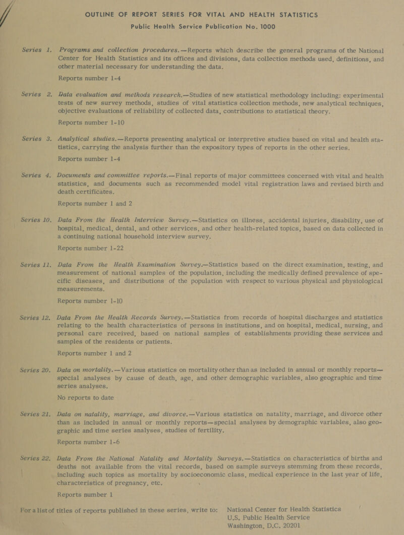 OUTLINE OF REPORT SERIES FOR VITAL AND HEALTH STATISTICS Programs and collection procedures.—Reports which describe the general programs of the National Center for Health Statistics and its offices and divisions, data collection methods used, definitions, and other material necessary for understanding the data. Reports number 1-4 Pata evaluation and methods research.—Studies of new statistical methodology including: experimental tests of new survey methods, studies of vital statistics collection methods, new analytical techniques, objective evaluations of reliability of collected data, contributions to statistical theory. Reports number 1-10 Analytical studies.—Reports presenting analytical or interpretive studies based on vital and health sta- tistics, carrying the analysis further than the expository types of reports in the other series. Reports number 1-4 Documents and commitiee reports.—Final reports of major committees concerned with vital and health statistics, and documents such as recommended model vital registration laws and revised birth and death certificates. Data From the Health Interview Survey.—Statistics on illness, accidental injuries, disability, use of hospital, medical, dental, and other services, and other health-related topics, based on data collected in a continuing national household interview survey. Reports number 1-22 Data From the Health Examination Survey.—Statistics based on the direct examination, testing, and measurement of national samples of the population, including the medically defined prevalence of spe- cific diseases, and distributions of the population with respect to various physical and physiological measurements. Reports number 1-10 Data From the Health Records Survey.—Statistics from records of hospital discharges and statistics relating to the health characteristics of persons in institutions, and on hospital, medical, nursing, and personal care received, based on national samples of establishments providing these services and samples of the residents or patients. Reports number | and 2 Data on mortality.—Various statistics on mortality other thanas included in annual or monthly reports— special analyses by cause of death, age, and other demographic variables, also geographic and time series analyses. No reports to date Data on natality, marriage, and divorce.—Various statistics on natality, marriage, and divorce other than as included in annual or monthly reports—special analyses by demographic variables, also geo- graphic and time series analyses, studies of fertility. Data From the National Natality and Mortality Surveys.—Statistics on characteristics of births and deaths not available from the vital records, based on sample surveys stemming from these records, including such topics as mortality by socioeconomic class, medical experience in the last year of life, characteristics of pregnancy, etc. ea Reports number 1 U.S. Public Health Service 7 Washington, D.C. 20201