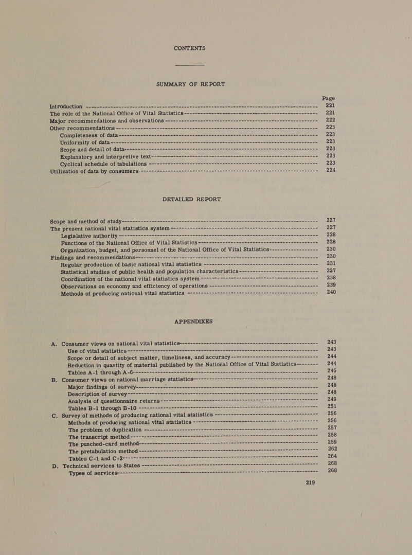 CONTENTS SUMMARY OF REPORT Introduction) --------------------------------------------------------=------- =~ +-------~----------- The role of the National Office of Vital Statistics ------------------------------------------------- Major recommendations and observations —------------------------------------------------------ Other recommendations -------------------------------------------------------------------------- Completeness of data ------------------------------------------------------------------------- Uniformity of data ---------------------------------------------------------------------------- Sieooe and Geral! Of a (hq = &lt;= &lt;&lt; =~ nme nn we ne ne a mn mann nnn POS ga) eau ony Ce | VHA IENS Op ERNE a Cyclical’schedule of tabulations ----------==-----&lt;---------&lt;----- nono nnn nnn nn nnn nan Utilization of data by consumers ----------------------------------------------------------------- DETAILED REPORT Scope and method of study------------------------------------------------------------------------ PPHERRReSentenationa lavitalistatl SECS PS VS te 0 crema ee ee Wepistative author ity) aaa mm cmc Functions of the National Office of Vital Statistics -------------------------------------------- Organization, budget, and personnel of the National Office of Vital Statistics------------------ Findings and recommendations------------------------------------------------------------------- Regular production of basic national vital statistics ------------------------------------------ Statistical studies of public health and population characteristics ----------------------------- Coordination of the national vital statistics system ~—-9 nn rrr rrr rrr nnn nnn rn nn Observations on economy and efficiency of operations --------------------------------------=- Methods of producing national vital statistics ~----------------------------------------------- APPENDIXES . Consumer views on national vital statistics--------------------------------------------------- Use of vital statistics ------------------------- ------- +--+ ------------ +--+ - $$ == ----------- Scope or detail of subject matter, timeliness, and accuracy -------------------------------~ Reduction in quantity of material published by the National Office of Vital Statistics—------ Tables A-1 through A -6--------------------9- 9-9-5 - 22-22-22 ono nnn nnn nnn === -- . Consumer views on national marriage statistics-----------------------------------------~----- Major findings of survey----------- ee es aa ae ae aes ae ie a ee ee a Description of survey ---------------------------------- $22 nnn nn nnn nnn = 2-2 Pach $54 SOE TEEUE SUL OMIT ATC CUTS a a PADIesIS 1 ethrOough! B=\ 0 ean en nn anne oa ae ee es ae aan no . Survey of methods of producing national vital statistics ------------------------n nnn nnn nnn Methods of producing national vital statistics ---------------- n+ nn nnn nnn nnn rrr nnn The problem of duplication --------------------------------------n nn nnn nnn nnn nnn nnn nn PRETETARSCO1 Dt 100 CC O Caen a me Uae uae alia) The punched-card method-------- nn nn nn nn nnn nn nnn nnn 227 227 228 228 230 230 231 237 238 239 240 243 243 244 244 245 248 248 248 249 251 256 256 257 258 259 262 264 268 268