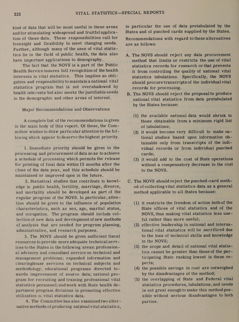 kind of data that will be most useful in these areas and for stimulating widespread and fruitful applica - tion of these data. These responsibilities call for foresight and flexibility to meet changing needs. Further, although many of the uses of vital statis - tics lie in the field of public health, the data also have important applications to demography. The fact that the NOVS is a part of the Public Health Service insures full recognition of the health interests in vital statistics. This implies an obli- gation and responsibility to maintain a national vital statistics program that is not overshadowed by health interests but also meets the justifiable needs in the demographic and other areas of interest. Major Recommendations and Observations A complete list of the recommendations is given in the main body of this report. Of these, the Com- mittee wishes to draw particular attention to the fol- lowing which appear to deserve the highest priority. 1. Immediate priority should be given to the processing and procurement of data soas toachieve a schedule of processing which permits the release for printing of final data within 15 months after the close of the data year, and this schedule should be maintained or improved upon in the future. 2. Statistical studies that contribute to knowl- edge in public health, fertility, marriage, divorce, and mortality should be developed as part of the regular program of the NOVS. In particular, atten- tion should be given to the influence of population characteristics, such as sex, age, marital status, and occupation. The program should include col- lectionof new data and development of new methods of analysis that are needed for program planning, administrative, and research purposes. 3. The NOVS should be given sufficient fiscal resources to provide more adequate technical serv- ices to the States in the following areas: profession- al advisory and consultant service on technical and management problems; expanded information and clearinghouse services on technical subjects and methodology; educational programs directed to- wards improvement of source data; national pro- gram for recruiting and training professional vital statistics personnel; and work with State health de- partment program divisions in promoting effective utilization o: vital statistics data. 4. The Committee has also examined two alter - native methods of producing national vital statistics, in particular the use of data pretabulated by the States and of punched cards supplied by the States. Recommendations with regard tothese alternatives are as follows: A. The NOVS should reject any data procurement method that limits or restricts the use of vital statistics records for research or that prevents it from controlling the quality of national vital statistics tabulations. Specifically, the NOVS should procure transcripts of the individual vital records for processing. B. The NOVS should reject the proposal to produce national vital statistics from data pretabulated by the States because: (1) the available national data would shrink to those obtainable from a minimum rigid list of tabulations; (2) it would become very difficult to make na- tional studies based upon information ob- tainable only from transcripts of the indi- vidual records or from individual punched cards; (3) it would add to the cost of State operations without a compensatory decrease in the cost to the NOVS. C. The NOVS should reject the punched-card meth- od of collecting vital statistics data as a general method applicable to all States because: (1) it restricts the freedom of action bothof the State offices of vital statistics and of the NOVS, thus making vital statistics less use- ful rather than more useful; (2) effective leadership in national and interna- tional vital statistics will be sacrificed due to the loss of technical skills and knowledge in the NOVS; (3) the scope and detail of national vital statis- tics cannot be greater than those of the par- ticipating State, ranking lowest in these re- pects; (4) the possible savings in cost are outweighed by the disadvantages of the method; (5) the overlapping of State and Federal vital statistics procedures, tabulations, and needs is not great enoughto make this method pos - sible without serious disadvantages to both parties.