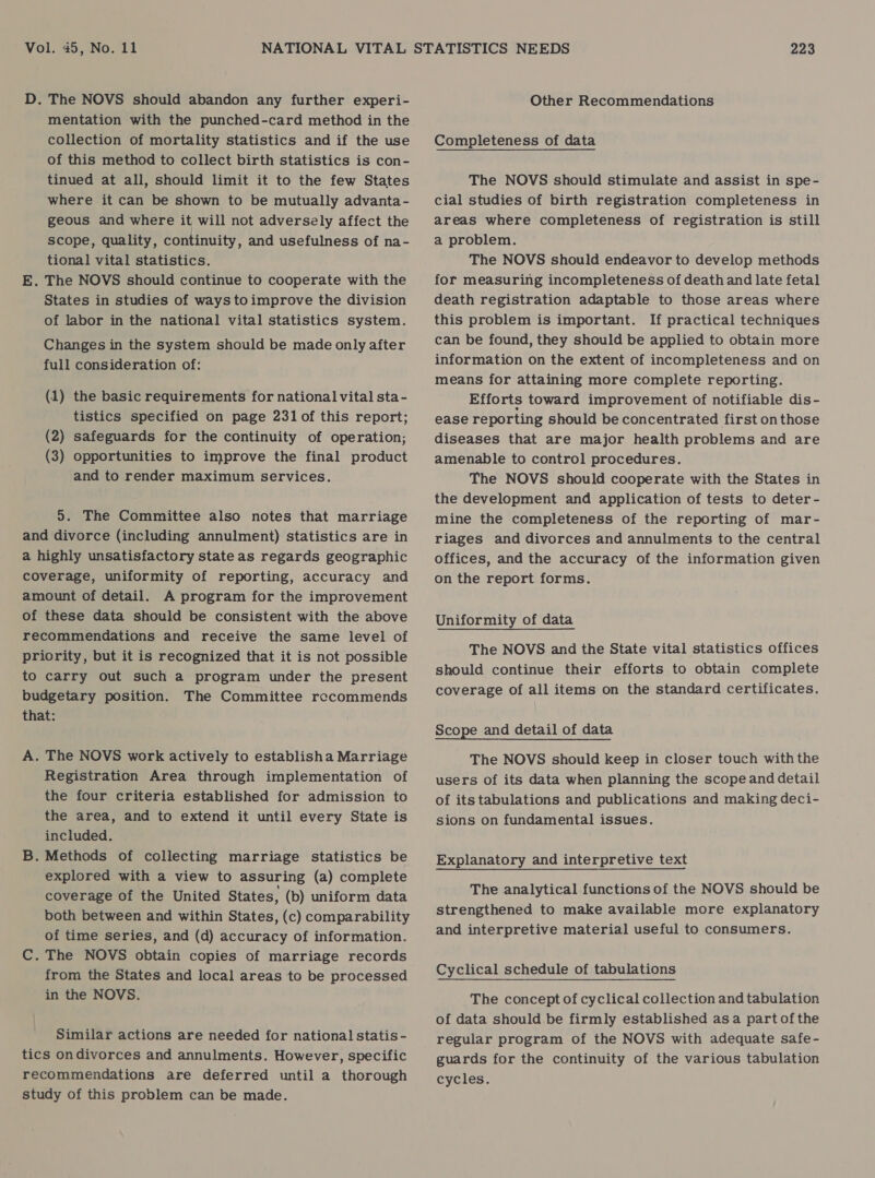 D. The NOVS should abandon any further experi- mentation with the punched-card method in the collection of mortality statistics and if the use of this method to collect birth statistics is con- tinued at all, should limit it to the few States where it can be shown to be mutually advanta- geous and where it will not adversely affect the scope, quality, continuity, and usefulness of na- tional vital statistics. E. The NOVS should continue to cooperate with the States in studies of ways toimprove the division of labor in the national vital statistics system. Changes in the system should be made only after full consideration of: (1) the basic requirements for national vital sta- tistics specified on page 231 of this report; (2) safeguards for the continuity of operation; (3) opportunities to improve the final product and to render maximum services. 5. The Committee also notes that marriage and divorce (including annulment) statistics are in a highly unsatisfactory state as regards geographic coverage, uniformity of reporting, accuracy and amount of detail. A program for the improvement of these data should be consistent with the above recommendations and receive the same level of priority, but it is recognized that it is not possible to carry out such a program under the present budgetary position. The Committee rccommends that: A. The NOVS work actively to establisha Marriage Registration Area through implementation of the four criteria established for admission to the area, and to extend it until every State is included. B. Methods of collecting marriage statistics be explored with a view to assuring (a) complete coverage of the United States, (b) uniform data both between and within States, (c) comparability of time series, and (d) accuracy of information. C. The NOVS obtain copies of marriage records from the States and local areas to be processed in the NOVS. Similar actions are needed for national] statis - tics ondivorces and annulments. However, specific recommendations are deferred until a thorough study of this problem can be made. Other Recommendations Completeness of data The NOVS should stimulate and assist in spe- cial studies of birth registration completeness in areas where completeness of registration is still a problem. The NOVS should endeavor to develop methods for measuring incompleteness of death and late fetal death registration adaptable to those areas where this problem is important. If practical techniques can be found, they should be applied to obtain more information on the extent of incompleteness and on means for attaining more complete reporting. Efforts toward improvement of notifiable dis- ease reporting should be concentrated first on those diseases that are major health problems and are amenable to control procedures. The NOVS should cooperate with the States in the development and application of tests to deter- mine the completeness of the reporting of mar- riages and divorces and annulments to the central offices, and the accuracy of the information given on the report forms. Uniformity of data The NOVS and the State vital statistics offices should continue their efforts to obtain complete coverage of all items on the standard certificates. Scope and detail of data The NOVS should keep in closer touch with the users of its data when planning the scope and detail of its tabulations and publications and making deci- sions on fundamental issues. Explanatory and interpretive text The analytical functions of the NOVS should be strengthened to make available more explanatory and interpretive material useful to consumers. Cyclical schedule of tabulations The concept of cyclical collection and tabulation of data should be firmly established asa partofthe regular program of the NOVS with adequate safe- guards for the continuity of the various tabulation cycles.