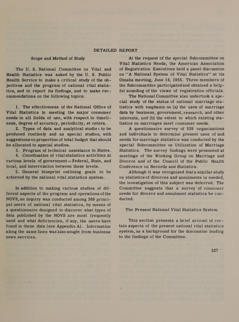 Scope and Method of Study The U. S. National Committee on Vital and Health Statistics was asked by the U. S. Public Health Service to make a critical study of the ob- jectives and the program of national vital statis - tics, and to report its findings, and to make rec- ommendations on the following topics: 1. The effectiveness of the National Office of Vital Statistics in meeting the major consumer needs in all fields of use, with respect to timeli- ness, degree of accuracy, periodicity, et cetera. 2. Types of data and analytical studie3 to be produced routinely and as special studies, with suggestions on proportion of total budget that should be allocated to special studies. 3. Program of technical assistance to States. 4. Coordination of vital statistics activities at various levels of government—Federal, State, and local, and interreiation between these levels. 5. General blueprint outlining goals to be achieved by the national vital statistics system. In addition to making various studies of dif- ferent aspects of the program and operations of the NOVS, an inquiry was conducted among 369 princi- pal users of national vital statistics, by means of a questionnaire designed to discover what types of data published by the NOVS are most frequently used and what deficiencies, if any, the users have found in these data (see Appendix A). Information along the same lines was also sought from business news services. At the request of the special Subcommittee on Vital Statistics Needs, the American Association of Registration Executives held a panel discussion on''A National System of Vital Statistics'' at its Omaha meeting, June 14, 1955. Three members of the Subcommittee participatedand obtained a help- ful sounding of the views of registration officials. The National Committee also undertook a spe- cial study of the status of national marriage sta- tistics with emphasis on (a) the uses of marriage data by business, government, research, and other interests, and (b) the extent to which existing sta- tistics on marriages meet consumer needs. A questionnaire survey of 539 organizations and individuals to determine present uses of and needs for marriage statistics was conducted by the special Subcommittee on Utilization of Marriage Statistics. The survey findings were presented at meetings of the Working Group on Marriage and Divorce and of the Council of the Public Health Conference on Records and Statistics. Although it was recognized thata similar study on statistics of divorces and annulments is needed, the investigation of this subject was deferred. The Committee suggests that a survey of consumer needs for divorce and annulment statistics be con- ducted. The Present National Vital Statistics System This section presents a brief account of cer- tain aspects of the present national vital statistics system, as a background for the discussion leading to the findings of the Committee.