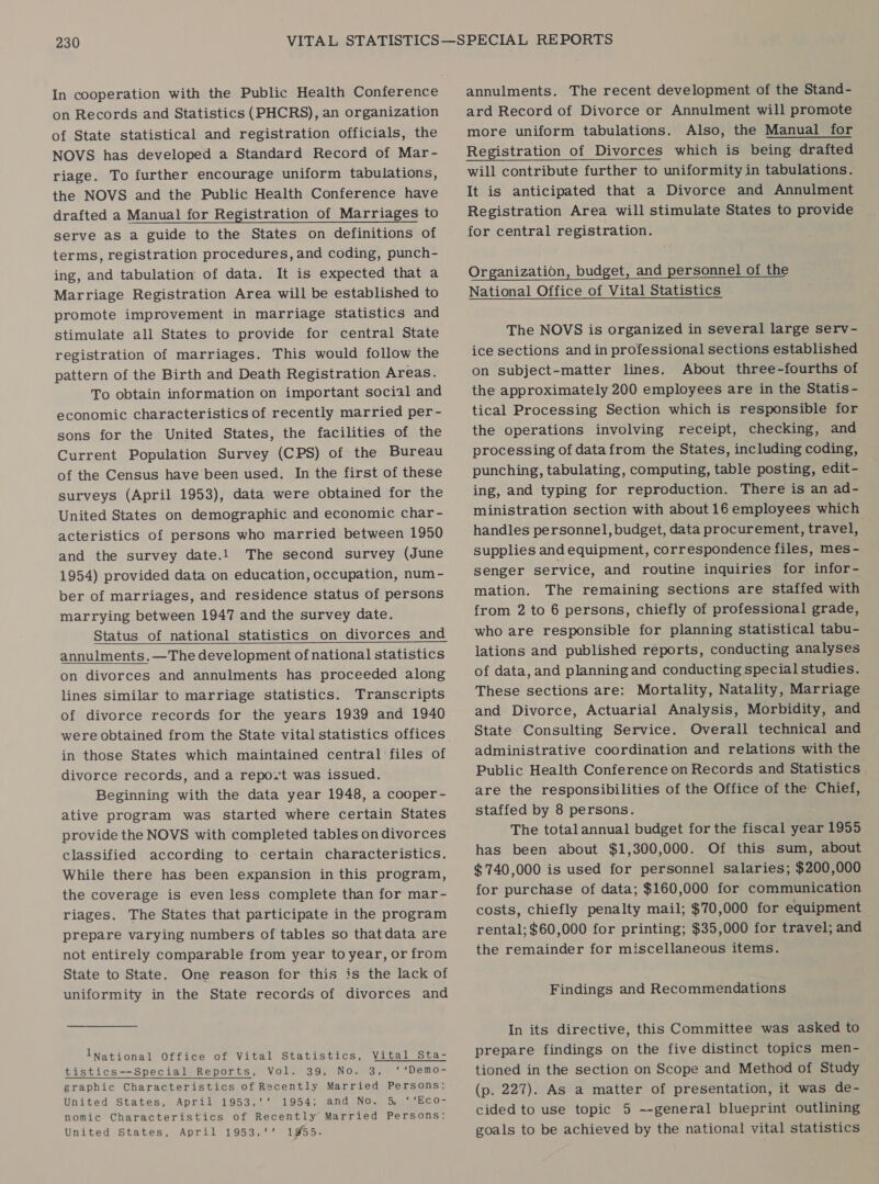 on Records and Statistics (PHCRS), an organization of State statistical and registration officials, the NOVS has developed a Standard Record of Mar- riage. To further encourage uniform tabulations, the NOVS and the Public Health Conference have drafted a Manual for Registration of Marriages to serve as a guide to the States on definitions of terms, registration procedures, and coding, punch- ing, and tabulation of data. It is expected that a Marriage Registration Area will be established to promote improvement in marriage statistics and stimulate all States to provide for central State registration of marriages. This would follow the pattern of the Birth and Death Registration Areas. To obtain information on important social and economic characteristics of recently married per- sons for the United States, the facilities of the Current Population Survey (CPS) of the Bureau of the Census have been used. In the first of these surveys (April 1953), data were obtained for the United States on demographic and economic char - acteristics of persons who married between 1950 and the survey date.1 The second survey (June 1954) provided data on education, occupation, num - ber of marriages, and residence status of persons marrying between 1947 and the survey date. Status of national statistics on divorces and annulments.—The development of national statistics on divorces and annulments has proceeded along lines similar to marriage statistics. Transcripts of divorce records for the years 1939 and 1940 were obtained from the State vital statistics offices in those States which maintained central files of divorce records, and a repo.t was issued. Beginning with the data year 1948, a cooper- ative program was started where certain States provide the NOVS with completed tables on divorces classified according to certain characteristics. While there has been expansion in this program, the coverage is even less complete than for mar- riages. The States that participate in the program prepare varying numbers of tables so thatdata are not entirely comparable from year to year, or from State to State. One reason for this is the lack of uniformity in the State records of divorces and   INational Office of Vital Statistics, Vital Sta- tistics—Special Reports, Vol. 39, No. 3, ‘ ‘Demo- graphic Characteristics of Recently Married Persons: United States, Appl 119532 1954% sand NO. 5. neo nomic Characteristics of Recently Married Persons: United States, April 1953,’’ 1955.  annulments. The recent development of the Stand- ard Record of Divorce or Annulment will promote more uniform tabulations. Also, the Manual for Registration of Divorces which is being drafted will contribute further to uniformity in tabulations. It is anticipated that a Divorce and Annulment Registration Area will stimulate States to provide for central registration.  Organization, budget, and personnel of the National Office of Vital Statistics   The NOVS is organized in several large serv- ice sections and in professional sections established on subject-matter lines. About three-fourths of the approximately 200 employees are in the Statis- tical Processing Section which is responsible for the operations involving receipt, checking, and processing of data from the States, including coding, punching, tabulating, computing, table posting, edit- ing, and typing for reproduction. There is an ad- ministration section with about 16 employees which handles personnel, budget, data procurement, travel, supplies and equipment, correspondence files, mes- senger service, and routine inquiries for infor- mation. The remaining sections are staffed with from 2 to 6 persons, chiefly of professional grade, who are responsible for planning statistical tabu- lations and published reports, conducting analyses of data, and planning and conducting special studies. These sections are: Mortality, Natality, Marriage and Divorce, Actuarial Analysis, Morbidity, and State Consulting Service. Overall technical and administrative coordination and relations with the Public Health Conference on Records and Statistics are the responsibilities of the Office of the Chief, staffed by 8 persons. The total annual budget for the fiscal year 1955 has been about $1,300,000. Of this sum, about ¢ 740,000 is used for personnel salaries; $200,000 for purchase of data; $160,000 for communication costs, chiefly penalty mail; $70,000 for equipment rental; $60,000 for printing; $35,000 for travel; and the remainder for miscellaneous items. Findings and Recommendations In its directive, this Committee was asked to prepare findings on the five distinct topics men- tioned in the section on Scope and Method of Study (p. 227). As a matter of presentation, it was de- cided to use topic 5 --general blueprint outlining goals to be achieved by the national vital statistics