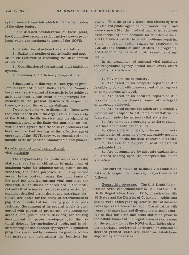 system —as a frame into which to fit the discussion of the other topics. In the detailed consideration of these goals, the Committee recognizes four major types of prob- lems which are pertinent to work of the NOVS: 1. Production of national vital statistics. 2. Statistical studies of public health and popu- lation characteristics (including the development of new data). 3. Coordination of the national vital statistics system. 4. Economy and efficiency of operations. Subsequently in this report, each type of prob- lem is examined in turn. Under each, the Commit- tee presents a statement of the goals to be achieved as it sees them, a statement of the principal defi- ciencies in the present system with respect to these goals, and its recommendations. Two other items were discussed. These were the level of the NOVS in the organizational hierarchy of the Public Health Service and the channel of communications to the State vitalstatistics offices. While it was agreed that these were problems that have an important bearing on the effectiveness of operation of the NOVS, they were considered to be outside of the scope ofthe Committee's assignment. Regular production of basic national vital statistics    The responsibility for producing national vital statistics carries an obligation to make them of maximum value for administrative, public health, research, and other purposes which they should serve. Inthe postwar years the importance of the need for detailed national vital statistics for research in the social sciences and in the medi- cal and allied sciences has increased greatly. For example, detailed birth, death, and marriage sta- tistics are basic for the study of determinants of population trends and for making population pro- jections. Government at its several levels is con- cerned with population projections in planning for schools, for public health services, for housing development, for power development, for the na- tional defense, for agricultural needs, and in ad- ministering its social security program. Population projections are used by business for gauging poten- tial markets and determining the locations for plants. With the greatly intensified efforts by both private and public agencies to promote health and reduce mortality, the medical and allied sciences have increased their demands for detailed national vital statistics inorder to detect problems requiring study, to design health studies or programs, to evaluate the results of such studies or programs, and also to study the relation of disease to environ- ment. In the production of national vital statistics the responsible agency should make every effort to publish statistics which: 1. Cover the entire country. 2. Are based on as complete reports as it is feasible to obtain, with measurement ofthe degrees of completeness achieved. 3. Are based on as accurate reports as it is feasible to obtain, with measurement of the degree of accuracy achieved. 4. Are based onrecords which are essentially uniform with respect to all items of statistical in- formation needed for national vital statistics. 5. Are compiled according to uniform classi- fications and classification rules. 6. Give sufficient detail, in terms of cross- classification of items, to serve adequately not only administrative needs, but also research interests. 7. Are available for public use at the earliest practicable time. 8. Are accompanied by adequate explanations of factors bearing upon the interpretation of the statistics. The current status of national vital statistics data with respect to these eight objectives is as follows: Geographic coverage.—The U.S. Death Regis - tration Area was established in 1900 and the U. S. Birth Registration Area in 1915, in each case with 10 States and the District of Columbia. Additional States were added year by year so that nationwide coverage was achieved in 1933. The situation with respect to marriage and divorce statistics is simi- lar to that for birth and death statistics prior to the establishment of the registration areas, except for the publication by the NOVS of data tables show- ing marriages performed or divorce or annulment decrees granted which are based on tabulations supplied by some States.