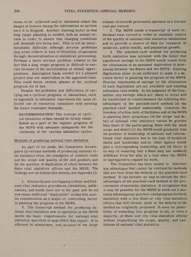 items to be collected and/or tabulated entail the danger of forever losing the information on anitem once it is dropped. Another limiting factor is that long range planning is needed, with an annual re- view in order to assure that changing conditions and demands are being met. This is not an insur- mountable difficulty although serious problems may arise ifthere is loss of flexibility of operation through decentralization of statistical processing. Perhaps a more serious problem relates to the fact that a long range program is difficult to exe- cute because of the uncertainties of annual appro- priations. Anticipated funds needed for a planned project may not materialize at the appointed time. This could throw certain phases of the cyclical program out of line. Despite the problems and difficulties of car- rying out a cyclical program of tabulations, such an approach to tabulation represents the most ef- ficient use of resources consistent with meeting the major consumer demands. RECOMMENDATION: The concept of cycli- cal tabulation ofdata should be firmly estab- lished as a part of the regular program of the NOVS with adequate safeguards for the continuity of the various tabulation cycles. Methods of producing national vital statistics As part of its study, the Committee investi- gated (a) various methods of producing national vi- tal statistics from the standpoint of relative costs and the scope and quality of the end product, and (b) the question of duplication of effort between the State vital statistics offices and the NOVS. The findings are as follows (for details, see Appendix C): 1. Similarity and overlapping in State and Fed- eral vital statistics procedures, tabulations, publi- cations, and needs have not in the past and do not now cause sufficient ''duplication'' sothatthis mer- its consideration as a major or controlling factor in planning the program of the NOVS. 2. The transcript méthod for producing na- tional vital statistics now in operation in the NOVS meets the basic requirements for national vital statistics specified on page 23lof this report. It is efficient to administer, and, because of the large volume of records processed, operates ata lowunit cost per record. 3. The NOVS needs a transcript of each in- dividual vital record in order to maintain control of the quality of national vital statistics tabulations and to provide a source of data for research in medicine, public health, and population growth. 4. The punched-card method for producing birth statistics was initiated with the belief that significant savings to the NOVS would result from the elimination of an assumed duplication in proc- essing between the States and the NOVS. Existing duplication alone is not sufficient to make it a de- cisive factor in planning the program of the NOVS. Precise statements of savings by the elimination of such duplication are not available and existing estimates vary widely. In the judgment of the Com- mittee, any savings which are likely to occur will be insufficient to counterbalance the following dis- advantages of the punched-card method: (a) the punched-card method undesirably restricts the freedom ofaction both of the States and of the NOVS in planning their programs; (b) the scope and de- tail of national vital statistics cannot be greater than those of the participating State with the least scope and detail;(c) the NOVS would gradually lose its position of leadership in national and interna- tional vital statistics due to the loss of technical skills and knowledge andno other agency would gain a corresponding leadership; and (d) there is no way of ensuring that a State may not suddenly withdraw from the plan at a time when the NOVS is unprepared to expand its work. The Committee has been unable to discover any advantages that cannot be realized by methods that are free from the defects of the punched-card method. It can foresee no way to obviate the dis- advantages of the punched-card method in the pro- curement of mortality statistics. It recognizes that it may be possible for the NOVS to work out a mu- tually advantageous punched-card program for birth statistics with a few State or city vital statistics offices that will obviate most of the defects of the method as originally proposed. It sees no possi- bility of extending this program to all, or evena majority, of State and city vital statistics offices without jeopardizing the scope, quality, and use- fulness of national vital statistics.