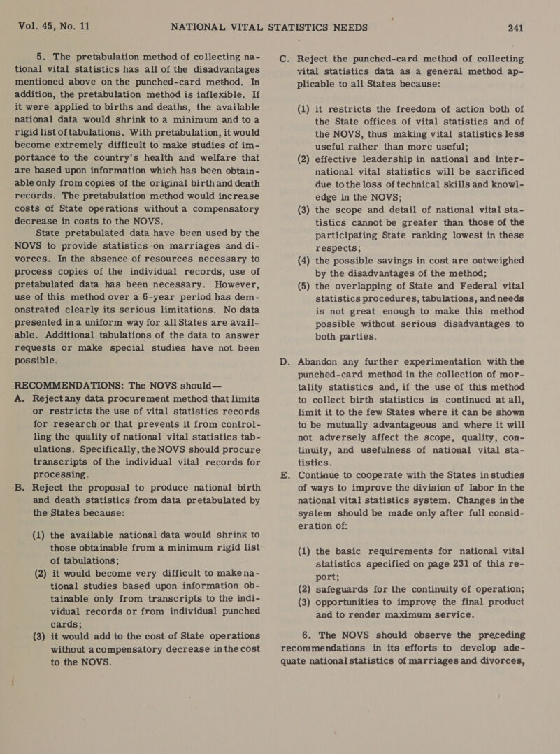 5. The pretabulation method of collecting na- tional vital statistics has all of the disadvantages mentioned above on the punched-card method. In addition, the pretabulation method is inflexible. If it were applied to births and deaths, the available national data would shrink to a minimum and toa rigid list oftabulations. With pretabulation, it would become extremely difficult to make studies of im- portance to the country's health and welfare that are based upon information which has been obtain- able only from copies of the original birth and death records. The pretabulation method would increase costs of State operations without a compensatory decrease in costs to the NOVS. State pretabulated data have been used by the NOVS to provide statistics on marriages and di- vorces. In the absence of resources necessary to process copies of the individual records, use of pretabulated data has been necessary. However, use of this method over a 6-year period has dem- onstrated clearly its serious limitations. No data presented ina uniform way for allStates are avail- able. Additional tabulations of the data to answer requests or make special studies have not been possible. RECOMMENDATIONS: The NOVS should— A. Rejectany data procurement method that limits or restricts the use of vital statistics records for research or that prevents it from control- ling the quality of national vital statistics tab- ulations. Specifically, the NOVS should procure transcripts of the individual vital records for processing. B. Reject the proposal to produce national birth and death statistics from data pretabulated by the States because: (1) the available national data would shrink to those obtainable from a minimum rigid list of tabulations; (2) it would become very difficult to make na- tional studies based upon information ob- tainable only from transcripts to the indi- vidual records or from individual punched cards; (3) it would add to the cost of State operations without acompensatory decrease inthe cost to the NOVS. C. Reject the punched-card method of collecting vital statistics data as a general method ap- plicable to all States because: (1) it restricts the freedom of action both of the State offices of vital statistics and of the NOVS, thus making vital statistics less useful rather than more useful; (2) effective leadership in national and inter- national vital statistics will be sacrificed due tothe loss of technical skills and knowl- edge in the NOVS; ; (3) the scope and detail of national vital sta- tistics cannot be greater than those of the participating State ranking lowest in these respects; (4) the possible savings in cost are outweighed by the disadvantages of the method; (5) the overlapping of State and Federal vital statistics procedures, tabulations, and needs is not great enough to make this method possible without serious disadvantages to both parties. D. Abandon any further experimentation with the punched-card method in the collection of mor- tality statistics and, if the use of this method to collect birth statistics is continued at all, limit it to the few States where it can be shown to be mutually advantageous and where it will not adversely affect the scope, quality, con- tinuity, and usefulness of national vital sta- tistics. E. Continue to cooperate with the States in studies of ways to improve the division of labor in the national vital statistics system. Changes inthe system should be made only after full consid- eration of: (1) the basic requirements for national vital statistics specified on page 231 of this re- port; (2) safeguards for the continuity of operation; (3) opportunities to improve the final product and to render maximum service. 6. The NOVS should observe the preceding recommendations in its efforts to develop ade- quate national statistics of marriages and divorces,