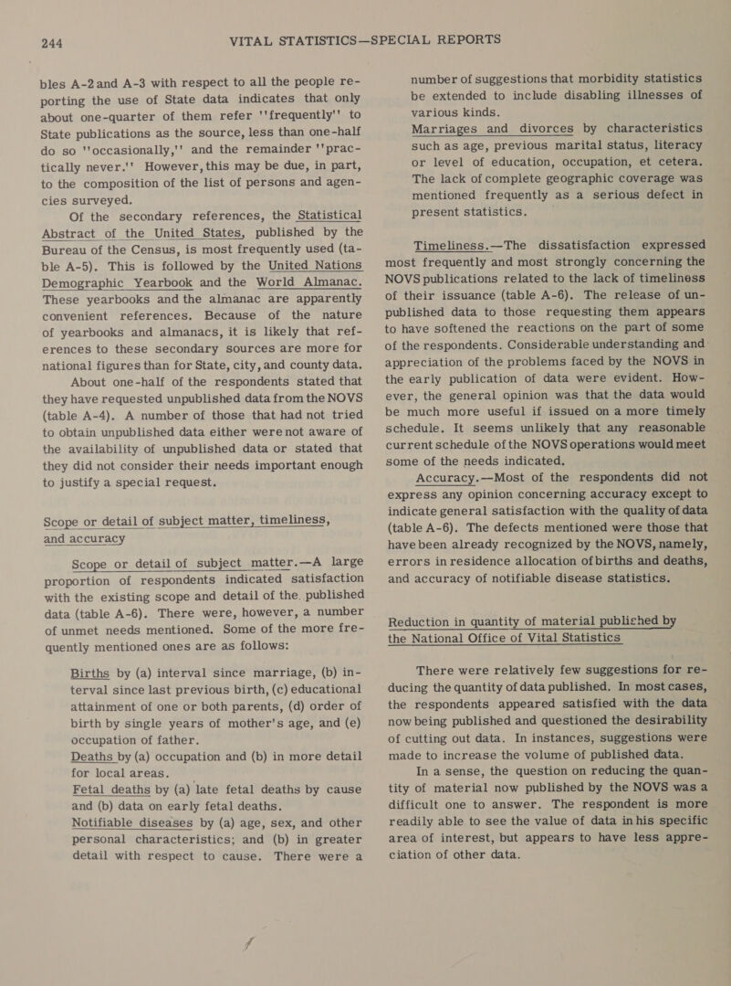 bles A-2and A-3 with respect to all the people re- porting the use of State data indicates that only about one-quarter of them refer ''frequently'’ to State publications as the source, less than one-half do so 'toccasionally,'' and the remainder 'prac- tically never.'' However, this may be due, in part, to the composition of the list of persons and agen- cies surveyed. Of the secondary references, the Statistical Abstract of the United States, published by the Bureau of the Census, is most frequently used (ta- Demographic Yearbook and the World Almanac. These yearbooks andthe almanac are apparently convenient references. Because of the nature of yearbooks and almanacs, it is likely that ref- erences to these secondary sources are more for national figures than for State, city, and county data. About one-half of the respondents stated that they have requested unpublished data from the NOVS (table A-4). A number of those that had not tried to obtain unpublished data either were not aware of the availability of unpublished data or stated that they did not consider their needs important enough to justify a special request. Scope or detail of subject matter, timeliness, and accuracy Scope or detail of subject matter.—A large proportion of respondents indicated satisfaction with the existing scope and detail of the, published data (table A-6). There were, however, a number of unmet needs mentioned. Some of the more fre- quently mentioned ones are as follows: Births by (a) interval since marriage, (b) in- terval since last previous birth, (c) educational attainment of one or both parents, (d) order of birth by single years of mother's age, and (e) occupation of father. Deaths by (a) occupation and (b) in more detail for local areas. Fetal deaths by (a) late fetal deaths by cause and (b) data on early fetal deaths. Notifiable diseases by (a) age, sex, and other personal characteristics; and (b) in greater detail with respect to cause. There were a number of suggestions that morbidity statistics be extended to include disabling illnesses of various kinds. Marriages and divorces by characteristics such as age, previous marital status, literacy or level of education, occupation, et cetera. The lack of complete geographic coverage was mentioned frequently as a serious defect in present statistics. Timeliness.—The dissatisfaction expressed most frequently and most strongly concerning the NOVS publications related to the lack of timeliness of their issuance (table A-6). The release of un- published data to those requesting them appears to have softened the reactions on the part of some of the respondents. Considerable understanding and: appreciation of the problems faced by the NOVS in the early publication of data were evident. How- ever, the general opinion was that the data would be much more useful if issued on a more timely schedule. It seems unlikely that any reasonable current schedule of the NOVS operations would meet some of the needs indicated. Accuracy.—Most of the respondents did not express any opinion concerning accuracy except to indicate general satisfaction with the quality of data (table A-6). The defects mentioned were those that have been already recognized by the NOVS, namely, errors in residence allocation ofbirths and deaths, and accuracy of notifiable disease statistics. Reduction in quantity of material published by the National Office of Vital Statistics There were relatively few suggestions for re- ducing the quantity of data published. In most cases, the respondents appeared satisfied with the data now being published and questioned the desirability of cutting out data. In instances, suggestions were made to increase the volume of published data. In a sense, the question on reducing the quan- tity of material now published by the NOVS was a difficult one to answer. The respondent is more readily able to see the value of data in his specific area of interest, but appears to have less appre- ciation of other data.