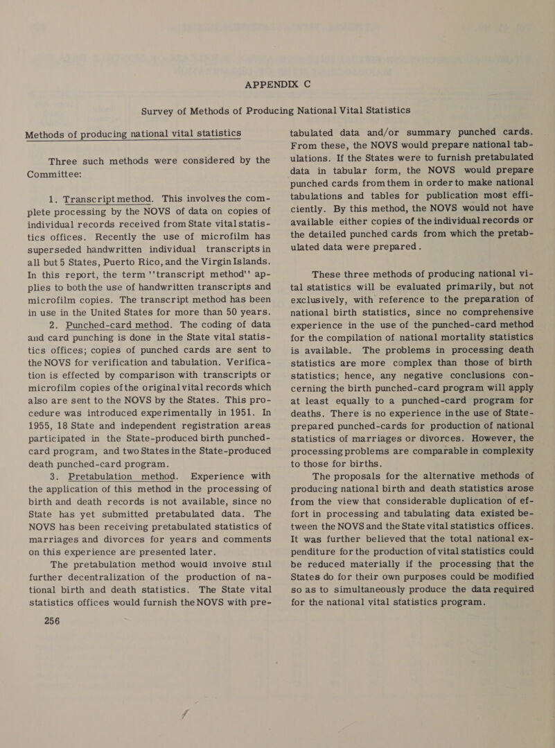 Methods of producing national vital statistics Three such methods were considered by the Committee: 1. Transcriptmethod. This involves the com- plete processing by the NOVS of data on copies of individual records received from State vital statis - tics offices. Recently the use of microfilm has superseded handwritten individual transcripts in all but 5 States, Puerto Rico, and the Virgin Islands. In this report, the term ''transcript method'' ap- plies to boththe use of handwritten transcripts and microfilm copies. The transcript method has been in use in the United States for more than 50 years. 2. Punched-card method. The coding of data and card punching is done in the State vital statis- tics offices; copies of punched cards are sent to the NOVS for verification and tabulation. Verifica- tion is effected by comparison with transcripts or microfilm copies ofthe original vital records which also are sent to the NOVS by the States. This pro- cedure was introduced experimentally in 1951. In 1955, 18 State and independent registration areas participated in the State-produced birth punched- card program, and two States inthe State-produced death punched-card program. 3. Pretabulation method. Experience with the application of this method in the processing of birth and death records is not available, since no State has yet submitted pretabulated data. The NOVS has been receiving pretabulated statistics of marriages and divorces for years and comments on this experience are presented later. The pretabulation method would involve stul further decentralization of the production of na- tional birth and death statistics. The State vital statistics offices would furnish the NOVS with pre- 256  tabulated data and/or summary punched cards. From these, the NOVS would prepare national tab- ulations. If the States were to furnish pretabulated data in tabular form, the NOVS would prepare tabulations and tables for publication most effi- ciently. By this method, the NOVS would not have available either copies of the individual records or the detailed punched cards from which the pretab- ulated data were prepared. These three methods of producing national vi- tal statistics will be evaluated primarily, but not exclusively, with reference to the preparation of national birth statistics, since no comprehensive experience in the use of the punched-card method for the compilation of national mortality statistics is available. The problems in processing death statistics are more complex than those of birth statistics; hence, any negative conclusions con- cerning the birth punched-card program will apply at least equally to a punched-card program for deaths. There is no experience inthe use of State- prepared punched-cards for production of national statistics of marriages or divorces. However, the processing problems are comparable in complexity to those for births. The proposals for the alternative methods of producing national birth and death statistics arose from the view that considerable duplication of ef- fort in processing and tabulating data existed be- tween the NOVS and the State vital statistics offices. It was further believed that the total national ex- penditure for the production of vital statistics could be reduced materially if the processing that the States do for their own purposes could be modified so as to simultaneously produce the data required for the national vital statistics program.