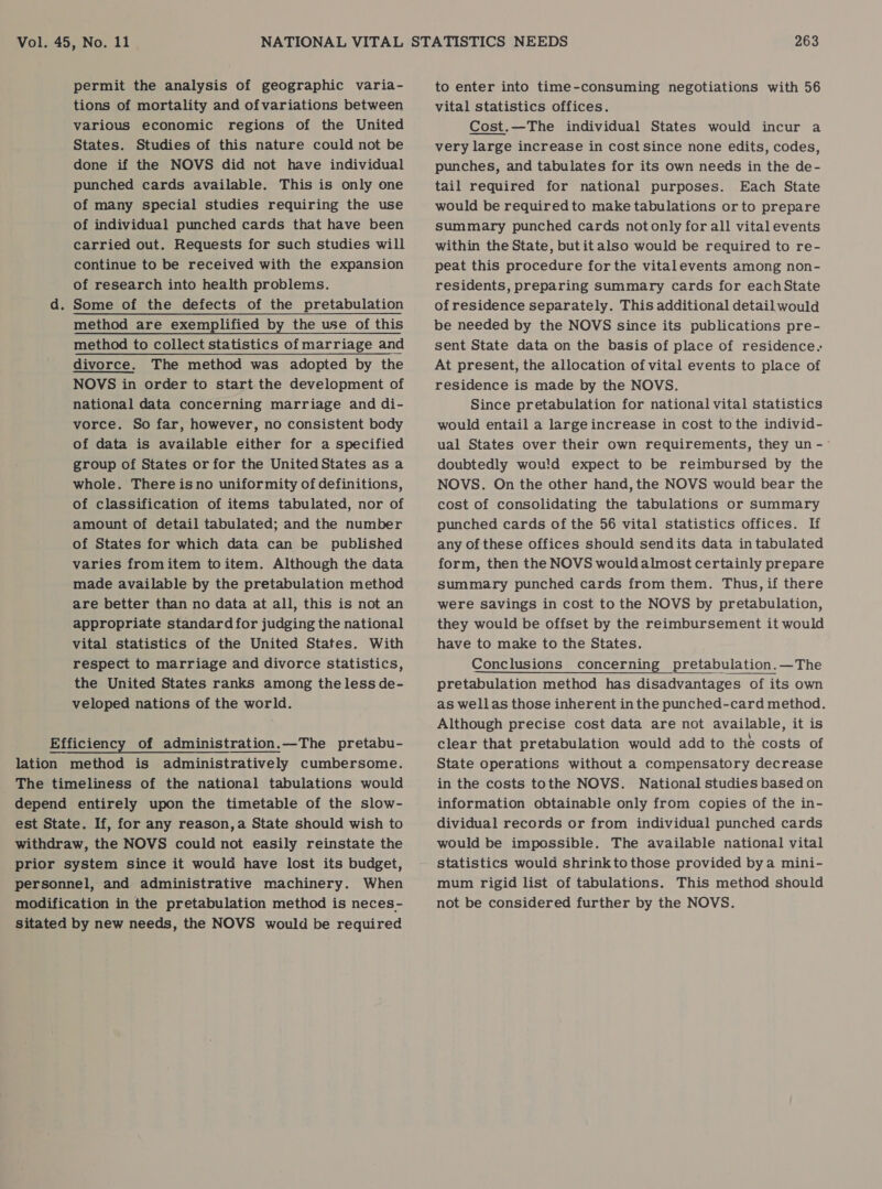 permit the analysis of geographic varia- tions of mortality and ofvariations between various economic regions of the United States. Studies of this nature could not be done if the NOVS did not have individual punched cards available. This is only one of many special studies requiring the use of individual punched cards that have been carried out. Requests for such studies will continue to be received with the expansion of research into health problems. d. Some of the defects of the pretabulation method are exemplified by the use of this method to collect statistics of marriage and divorce. The method was adopted by the NOVS in order to start the development of national data concerning marriage and di- vorce. So far, however, no consistent body of data is available either for a specified group of States or for the United States as a whole. There isno uniformity of definitions, of classification of items tabulated, nor of amount of detail tabulated; and the number of States for which data can be published varies fromitem toitem. Although the data made available by the pretabulation method are better than no data at all, this is not an appropriate standard for judging the national vital statistics of the United States. With respect to marriage and divorce statistics, the United States ranks among theless de- veloped nations of the world. Efficiency of administration.—The pretabu- lation method is administratively cumbersome. The timeliness of the national tabulations would depend entirely upon the timetable of the slow- est State. If, for any reason,a State should wish to withdraw, the NOVS could not easily reinstate the prior system since it would have lost its budget, personnel, and administrative machinery. When modification in the pretabulation method is neces- sitated by new needs, the NOVS would be required to enter into time-consuming negotiations with 56 vital statistics offices. Cost.—The individual States would incur a very large increase in cost since none edits, codes, punches, and tabulates for its own needs in the de- tail required for national purposes. Each State would be required to make tabulations or to prepare summary punched cards not only for all vital events within the State, butitalso would be required to re- peat this procedure for the vitalevents among non- residents, preparing summary cards for eachState of residence separately. This additional detail would be needed by the NOVS since its publications pre- sent State data on the basis of place of residence. At present, the allocation of vital events to place of residence is made by the NOVS. Since pretabulation for national vital statistics would entail a large increase in cost to the individ- ual States over their own requirements, they un -~ doubtedly would expect to be reimbursed by the NOVS. On the other hand, the NOVS would bear the cost of consolidating the tabulations or summary punched cards of the 56 vital statistics offices. If any of these offices should sendits data in tabulated form, then the NOVS wouldalmost certainly prepare summary punched cards from them. Thus, if there were savings in cost to the NOVS by pretabulation, they would be offset by the reimbursement it would have to make to the States. Conclusions concerning pretabulation.—The pretabulation method has disadvantages of its own as wellas those inherent in the punched-card method. Although precise cost data are not available, it is clear that pretabulation would add to the costs of State operations without a compensatory decrease in the costs tothe NOVS. National studies based on information obtainable only from copies of the in- dividual records or from individual punched cards would be impossible. The available national vital statistics would shrinkto those provided bya mini- mum rigid list of tabulations. This method should not be considered further by the NOVS. 