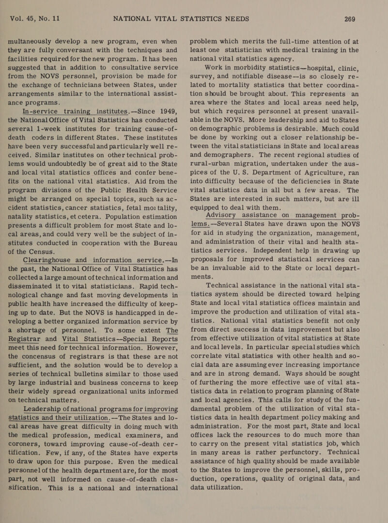 multaneously develop a new program, even when they are fully conversant with the techniques and facilities required for thenew program. Ithas been suggested that in addition to consultative service from the NOVS personnel, provision be made for the exchange of technicians between States, under arrangements similar to the international assist- ance programs. In-service training institutes.—Since 1949, the National Office of Vital Statistics has conducted several 1-week institutes for training cause-of- death coders in different States. These institutes have been very successful and particularly well re- ceived. Similar institutes on other technical prob- lems would undoubtedly be of great aid to the State and local vital statistics offices and confer bene- fits on the national vital statistics. Aid from the program divisions of the Public Health Service might be arranged on special topics, such as ac- cident statistics, cancer statistics, fetal mo tality, natality statistics, et cetera. Population estimation presents a difficult problem for most State and lo- cal areas, and could very well be the subject of in- stitutes conducted in cooperation with the Bureau of the Census. Clearinghouse and information service.—In the past, the National Office of Vital Statistics has collected a large amount of technical information and disseminated it to vital statisticians. Rapid tech- nological change and fast moving developments in public health have increased the difficulty of keep- ing up to date. But the NOVS is handicapped in de- veloping a better organized information service by a shortage of personnel. To some extent The Registrar and Vital Statistics—Special Reports meet this need for technical information. However, the concensus of registrars is that these are not sufficient, and the solution would be to develop a series of technical bulletins similar to those used by large industrial and business concerns to keep their widely spread organizational units informed on technical matters. Leadership of national programs for improving Statistics and their utilization.—The States and lo- cal areas have great difficulty in doing much with the medical profession, medical examiners, and coroners, toward improving cause-of-death cer- tification. Few, if any, of the States have experts to draw upon for this purpose. Even the medical personnel of the health departmentare, for the most part, not well informed on cause-of-death clas- Sification. This is a national and international problem which merits the full-time attention of at least one statistician with medical training in the national vital statistics agency. Work in morbidity statistics—hospital, clinic, survey, and notifiable disease—is so closely re- lated to mortality statistics that better coordina- tion should be brought about. This represents an area where the States and local areas need help, but which requires personnel at present unavail- able inthe NOVS. More leadership and aid to States ondemographic problemsis desirable. Much could be done by working out a closer relationship be- tween the vital statisticians in State and localareas and demographers. The recent regional studies of rural-urban migration, undertaken under the aus- pices of the U.S. Department of Agriculture, ran into difficulty because of the deficiencies in State vital statistics data in all but a few areas. The States are interested in such matters, but are ill equipped to deal with them. Advisory assistance on management prob- lems.—Several States have drawn upon the NOVS for aid in studying the organization, management, and administration of their vital and health sta- tistics services. Independent help in drawing up proposals for improved statistical services can be an invaluable aid to the State or local depart- ments. Technical assistance in the national vital sta- tistics system should be directed toward helping State and local vital statistics offices maintain and improve the production and utilization of vital sta- tistics. National vital statistics benefit not only from direct success in data improvement but also from effective utilization of vital statistics at State and local levels. In particular special studies which correlate vital statistics with other health and so- cial data are assuming ever increasing importance and are in strong demand. Ways should be sought of furthering the more effective use of vital sta- tistics data in relationto program planning of State and local agencies. This calls for study of the fun- damental problem of the utilization of vital sta- tistics data in health department policy making and administration. For the most part, State and local offices lack the resources to do much more than to carry on the present vital statistics job, which in many areas is rather perfunctory. Technical assistance of high quality should be made available to the States to improve the personnel, skills, pro- duction, operations, quality of original data, and data utilization.
