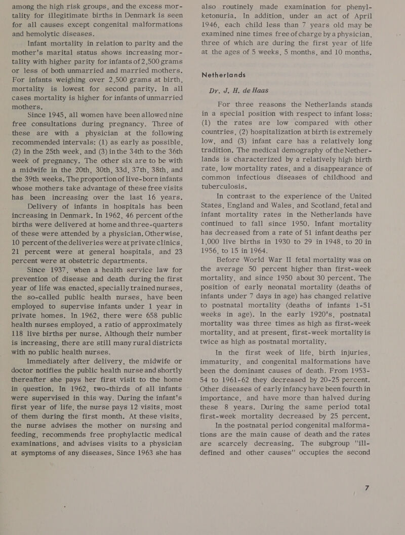 among the high risk groups, and the excess mor- tality for illegitimate births in Denmark is seen for all causes except congenital malformations and hemolytic diseases. Infant mortality in relation to parity and the mother's marital status shows increasing mor- tality with higher parity for infants of 2,500 grams or less of both unmarried and married mothers. For infants weighing over 2,500 grams at birth, mortality is lowest for second parity. In all cases mortality is higher for infants of unmarried mothers. Since 1945, all women have been allowed nine free consultations during pregnancy. Three of these are with a physician at the following recommended intervals: (1) as early as possible, (2) in the 25th week, and (3) inthe 34th to the 36th week of pregnancy. The other six are to be with a midwife in the 20th, 30th, 33d, 37th, 38th, and the 39th weeks. The proportion of live-born infants whose mothers take advantage of these free visits has been increasing over the last 16 years. Delivery of infants in hospitals has been increasing in Denmark. In 1962, 46 percent ofthe births were delivered at home and three-quarters of these were attended by a physician, Otherwise, 10 percent of the deliveries were at private clinics, 21 percent were at general hospitals, and 23 percent were at obstetric departments. Since 1937, when a health service law for prevention of disease and death during the first year of life was enacted, specially trained nurses, the so-called public health nurses, have been employed to supervise infants under 1 year in private homes. In 1962, there were 658 public health nurses employed, a ratio of approximately 118 live births per nurse. Although their number is increasing, there are still many rural districts with no public health nurses. Immediately after delivery, the midwife or doctor notifies the public health nurse and shortly thereafter she pays her first visit to the home in question. In 1962, two-thirds of all infants were supervised in this way. During the infant's first year of life, the nurse pays 12 visits, most of them during the first month, At these visits, the nurse advises the mother on nursing and feeding, recommends free prophylactic medical examinations, and advises visits to a physician at symptoms of any diseases. Since 1963 she has also routinely made examination for phenyl- ketonuria. In addition, under an act of April 1946, each child less than 7 years old may be examined nine times free of charge by a physician, three of which are during the first year of life at the ages of 5 weeks, 5 months, and 10 months. Netherlands Dr. J. H. de Haas For three reasons the Netherlands stands in a special position with respect to infant loss: (1) the rates are low compared with other countries, (2) hospitalization at birth is extremely low, and (3) infant care has a relatively long tradition. The medical demography of the Nether- lands is characterized by a relatively high birth rate, low mortality rates, and a disappearance of common infectious diseases of childhood and tuberculosis. In contrast to the experience of the United States, England and Wales, and Scotland, fetal and infant mortality rates in the Netherlands have continued to fall since 1950. Infant mortality has decreased from a rate of 51 infant deaths per 1,000 live births in 1930 to 29 in 1948, to 20 in 1956, to 15 in 1964. Before World War II fetal mortality was on the average 50 percent higher than first-week mortality, and since 1950 about 30 percent. The position of early neonatal mortality (deaths of infants under 7 days in age) has changed relative to postnatal mortality (deaths of infants 1-51 weeks in age). In the early 1920's, postnatal mortality was three times as high as first-week mortality, and at present, first-week mortality is twice as high as postnatal mortality. In the first week of life, birth injuries, immaturity, and congenital malformations have been the dominant causes of death. From 1953- 54 to 1961-62 they decreased by 20-25 percent. Other diseases of early infancy have been fourth in importance, and have more than halved during these 8 years. During the same period total first-week mortality decreased by 25 percent. In the postnatal period congenital malforma- tions are the main cause of death and the rates are scarcely decreasing. The subgroup ill- defined and other causes occupies the second