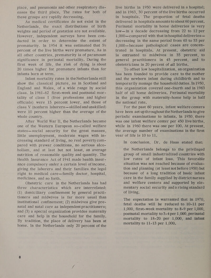 place, and pneumonia and other respiratory dis- eases the third place. The rates for both of these groups are rapidly decreasing. As medical certificates do not exist in the Netherlands, the exact distributions of birth weights and period of gestation are not available. However, independent surveys have been con- ducted in order to determine the extent of prematurity. In 1954 it was estimated that 5% percent of the live births were premature, As in all other countries, prematurity is of paramount significance in perinatal mortality. During the first week of life, the risk of dying is about 20 times higher for premature infants than for infants born at term. Infant mortality rates in the Netherlands still show the classical picture, as in Scotland and England and Wales, of a wide range by social class. In 1961-62 first-week and postnatal mor- tality of class I (free professions and higher officials) were 15 percent lower, and those of class V (nonfarm laborers—skilled and unskilled) were 10 percent higher than the average of the whole country. After World War II, the Netherlands became one of the Western European so-called welfare states—social security for the great masses, little unemployment, moderate wages with in- creasing standard of living, no real poverty com- pared with prewar conditions, no serious alco- holism, and at last but not least, an average nutrition of reasonable quality and quantity. The Health Insurance Act of 1941 made health insur- ance compulsory under a certain level of income, giving the laborers and their families the legal right to medical care—family doctor, hospital, medicines, and so forth. Obstetric care in the Netherlands has had three characteristics which are interrelated: (1) domiciliary confinement by general practi- tioners and midwives is far more usual than institutional confinement; (2) midwives give pre- natal and natal care as independent practitioners; and (3) a special organization provides maternity care and help in the household for the family. By tradition, the place of delivery has been at home. In the Netherlands only 20 percent of the live births in 1950 were delivered in a hospital; and in 1963, 30 percent ofthe live births occurred in hospitals. The proportion of fetal deaths delivered in hospitals amounts to about 60 percent. Perinatal mortality in home deliveries is very low—in a decade decreasing from 22 to 12 per 1 000—compared with that in hospital deliveries— decreasing in the same period from 65 to 53 per 1,000—because pathological cases are concen- trated in hospitals. At present, obstetric aid is entrusted to midwives in 35 percent, to general practitioners in 45 percent, and to obstetricians in 20 percent of all births. To offset low hospitalization, an organization has been founded to provide care to the mother and the newborn infant during childbirth and to temporarily manage the household duties. In 1950, this organization covered one-fourth and in 1963 half of all home deliveries. Perinatal mortality in the group with maternity-home help is half the national rate, For the past 60 years, infant welfarecenters have been set up throughout the Netherlands to give periodic examinations to infants. In 1930, there was one infant welfare center per 450 live births, while in 1960 there was one per 100. At present, the average number of examinations in the first vear of life is 10 to 11, In conclusion, Dr. de Haas stated that: the Netherlands belongs to the privileged group of small industrialized countries with low rates of infant loss. This favorable situation was not reached because of evalua- tion and planning (at least not before 1950) but because of a long tradition of basic infant care in the family supplied by district nurses and welfare centers and supported by ele- mentary social security anda rising standard of living. The expectation is warranted that in 1970, fetal deaths will be reduced to 10-11 per 1,000, first-week mortality to 8-9 per 1,000, postnatal mortality to 3-4 per 1,000, perinatal mortality to 18-20 per 1,000, and infant mortality to 11-13 per 1,000.
