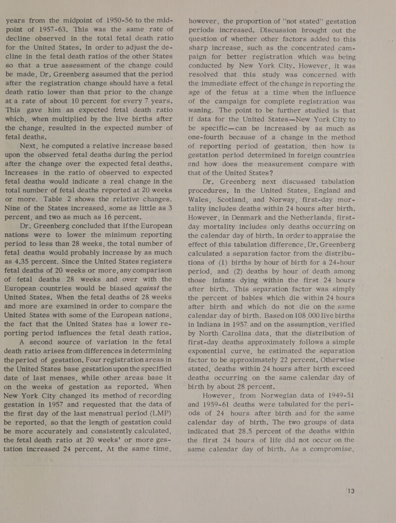 years from the midpoint of 1950-56 to the mid- point of 1957-63. This was the same rate of decline observed in the total fetal death ratio for the United States. In order to adjust the de- cline in the fetal death ratios of the other States so that a true assessment of the change could be made, Dr. Greenberg assumed that the period after the registration change should have a fetal death ratio lower than that prior to the change at a rate of about 10 percent for every 7 years. This gave him an expected fetal death ratio which, when multiplied by the live births after the change, resulted in the expected number of fetal deaths. Next, he computed a relative increase based upon the observed fetal deaths during the period after the change over the expected fetal deaths. Increases in the ratio of observed to expected fetal deaths would indicate a real change in the total number of fetal deaths reported at 20 weeks or more. Table 2 shows the relative changes. Nine of the States increased, some as little as 3 percent, and two as much as 16 percent. Dr. Greenberg concluded that ifthe European nations were to lower the minimum reporting period to less than 28 weeks, the total number of fetal deaths would probably increase by as much as 4.35 percent. Since the United States registers fetal deaths of 20 weeks or more, any comparison of fetal deaths 28 weeks and over with the European countries would be biased against the United States. When the fetal deaths of 28 weeks and more are examined in order to compare the United States with some of the European nations, the fact that the United States has a lower re- porting period influences the fetal death ratios. A second source of variation in the fetal death ratio arises from differences in determining the period of gestation. Four registration areas in the United States base gestation upon the specified date of last menses, while other areas base it on the weeks of gestation as reported. When New York City changed its method of recording gestation in 1957 and requested that the data of the first day of the last menstrual period (LMP) be reported, so that the length of gestation could be more accurately and consistently calculated, the fetal death ratio at 20 weeks' or more ges- tation increased 24 percent. At the same time, however, the proportion of ''not stated'' gestation periods increased. Discussion brought out the question of whether other factors added to this sharp increase, such as the concentrated cam- paign for better registration which was being conducted by New York City. However, it was resolved that this study was concerned with the immediate effect of the change in reporting the age of the fetus at a time when the influence of the campaign for complete registration was waning. The point to be further studied is that if data for the United States—New York City to be specific—can be increased by as much as one-fourth because of a change in the method of reporting period of gestation, then how is gestation period determined in foreign countries end how does the measurement compare with that of the United States? Dr. Greenberg next discussed tabulation procedures, In the United States, England and Wales, Scotland, and Norway, first-day mor- tality includes deaths within 24 hours after birth. However, in Denmark and the Netherlands, first- day mortality includes only deaths occurring on the calendar day of birth. In order to appraise the effect of this tabulation difference, Dr. Greenberg calculated a separation factor from the distribu- tions of (1) births by hour of birth for a 24-hour period, and (2) deaths by hour of death among those infants dying within the first 24 hours after birth. This separation factor was simply the percent of babies which die within 24 hours after birth and which do not die on the same calendar day of birth. Basedon 108 000 live births in Indiana in 1957 and on the assumption, verified by North Carolina data, that the distribution of first-day deaths approximately follows a simple exponential curve, he estimated the separation factor to be approximately 22 percent, Otherwise stated, deaths within 24 hours after birth exceed deaths occurring on the same calendar day of birth by about 28 percent. However, from Norwegian data of 1949-51 and 1959-61 deaths were tabulated for the peri- ods of 24 hours after birth and for the same calendar day of birth. The two groups of data indicated that 28.5 percent of the deaths within the first 24 hours of life did not occur on the same calendar day of birth. As a compromise,