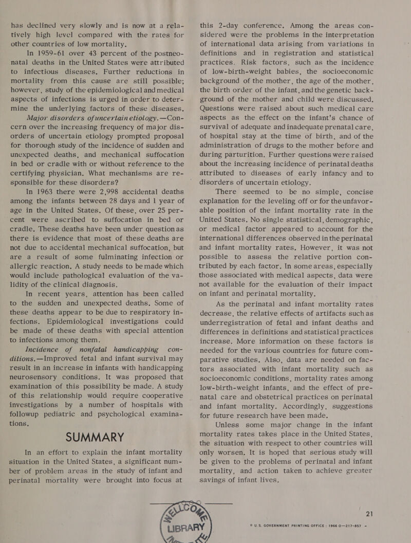 has declined very slowly and is now at a rela- tively high level compared with the rates for other countries of low mortality. In 1959-61 over 43 percent of the postneo- natal deaths in the United States were attributed to infectious diseases, Further reductions in mortality from this cause are still possible; however, study of the epidemiological and medical aspects of infections is urged in order to deter- mine the underlying factors of these diseases, Major disorders ofuncertain etiology.—Con- cern over the increasing frequency of major dis- orders of uncertain etiology prompted proposal for thorough study of the incidence of sudden and unexpected deaths, and mechanical suffocation in bed or cradle with or without reference to the certifying physician. What mechanisms are re- sponsible for these disorders? In 1963 there were 2,998 accidental deaths among the infants between 28 days and 1 year of age in the United States. Of these, over 25 per- cent were ascribed to suffocation in bed or cradle. These deaths have been under question as there is evidence that most of these deaths are not due to accidental mechanical suffocation, but are a result of some fulminating infection or allergic reaction. A study needs to be made which would include pathological evaluation of the va- lidity of the clinical diagnosis. In recent years, attention has been called to the sudden and unexpected deaths. Some of these deaths appear to be due to respiratory in- fections. Epidemiological investigations could be made of these deaths with special attention to infections among them. Incidence of nonfatal handicapping con- ditions.—Improved fetal and infant survival may result in an increase in infants with handicapping neurosensory conditions. It was proposed that examination of this possibility be made. A study of this relationship would require cooperative investigations by a number of hospitals with followup pediatric and psychological examina- SUMMARY In an effort to expiain the infant mortality situation in the United States, a significant num- ber of problem areas in the study of infant and perinatal mortality were brought into focus at  this 2-day conference. Among the areas con- sidered were the problems in the interpretation of internationa] data arising from variations in definitions and in registration and statistical practices. Risk factors, such as the incidence of low-birth-weight babies, the socioeconomic background of the mother, the age of the mother, the birth order of the infant, andthe genetic back- ground of the mother and child were discussed. Questions were raised about such medical care aspects as the effect on the infant's chance of survival of adequate and inadequate prenatal care, of hospital stay at the time of birth, and of the administration of drugs to the mother before and during parturition. Further questions were raised about the increasing incidence of perinatal deaths attributed to diseases of early infancy and to disorders of uncertain etiology. There seemed to be no simple, concise explanation for the leveling off or for the unfavor- able position of the infant mortality rate in the United States. No single statistical, demographic, or medical factor appeared to account for the international differences observed in the perinatal and infant mortality rates. However, it was not possible to assess the relative portion con- tributed by each factor. In some areas, especially those associated with medical aspects, data were not available for the evaluation of their impact on infant and perinatal mortality. As the perinatal and infant mortality rates decrease, the relative effects of artifacts suchas underregistration of fetal and infant deaths and differences in definitions and statistical practices increase. More information on these factors is needed for the various countries for future com- parative studies. Also, data are needed on fac- tors associated with infant mortality such as socioeconomic conditions, mortality rates among low-birth-weight infants, and the effect of pre- natal care and obstetrical practices on perinatal and infant mortality. Accordingly, suggestions for future research have been made. Unless some major change in the infant mortality rates takes place in the United States, the situation with respect to other countries will only worsen. It is hoped that serious study will be given to the problems of perinatal and infant mortality, and action taken to achieve greater savings of infant lives. 21 ® U.S. GOVERNMENT PRINTING OFFICE : 1966 O—217-857 =