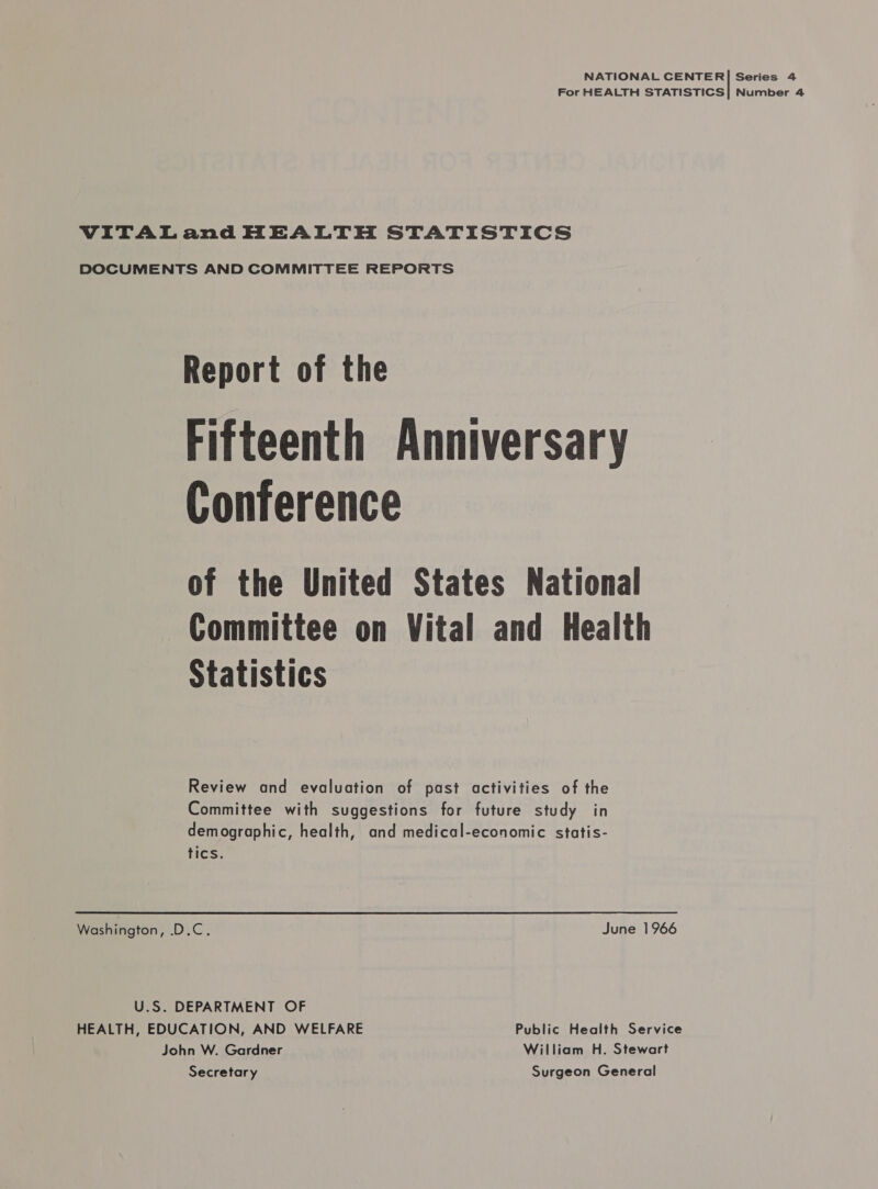 NATIONAL CENTER| Series 4 For HEALTH STATISTICS| Number 4 VITALand HEALTH STATISTICS DOCUMENTS AND COMMITTEE REPORTS Report of the Fifteenth Anniversary Conference of the United States National Committee on Vital and Health Statistics Review and evaluation of past activities of the Committee with suggestions for future study in demographic, health, and medical-economic statis- tics. Washington, .D.C. June 1966 U.S. DEPARTMENT OF HEALTH, EDUCATION, AND WELFARE Public Health Service John W. Gardner William H. Stewart Secretary Surgeon General