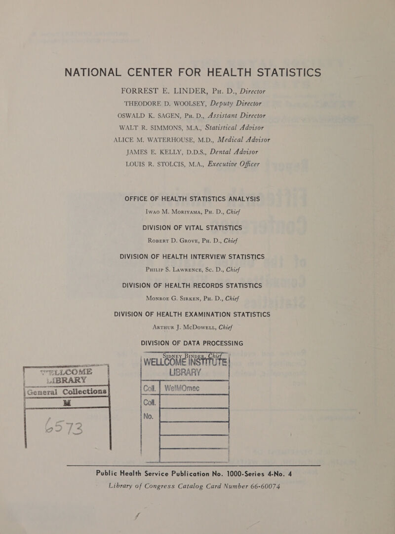 NATIONAL CENTER FOR HEALTH STATISTICS FORREST E. LINDER, Pu. D., Director THEODORE D. WOOLSEY, Deputy Director OSWALD K. SAGEN, Pu. D., Assistant Director WALT R. SIMMONS, M.A., Statistical Advisor ALICE M. WATERHOUSE, M.D., Medical Advisor JAMES E. KELLY, D.D.S., Dental Advisor LOUIS R. STOLCIS, M.A., Executive Officer OFFICE OF HEALTH STATISTICS ANALYSIS Iwao M. Morryama, Pu. D., Chief DIVISION OF VITAL STATISTICS Rosert D. Grove, Pu. D., Chief DIVISION OF HEALTH INTERVIEW STATISTICS Puiuip S. Lawrence, Sc. D., Chief DIVISION OF HEALTH RECORDS STATISTICS Monroe G. SrrxeEn, Pu. D., Chief DIVISION OF HEALTH EXAMINATION STATISTICS Artuur J. McDoweE 1, Chief DIVISION OF DATA PROCESSING    | WELLCOME NSH ze | ese | WELLCOME INSTILTE we “LLCOME i LIGRARY 3 U{BRARY } ; d a    f eR RN LP 1 | Genera 4  1 Collections  Public Health Service Publication No. 1000-Series 4-No. 4 Library of Congress Catalog Card Number 66-60074