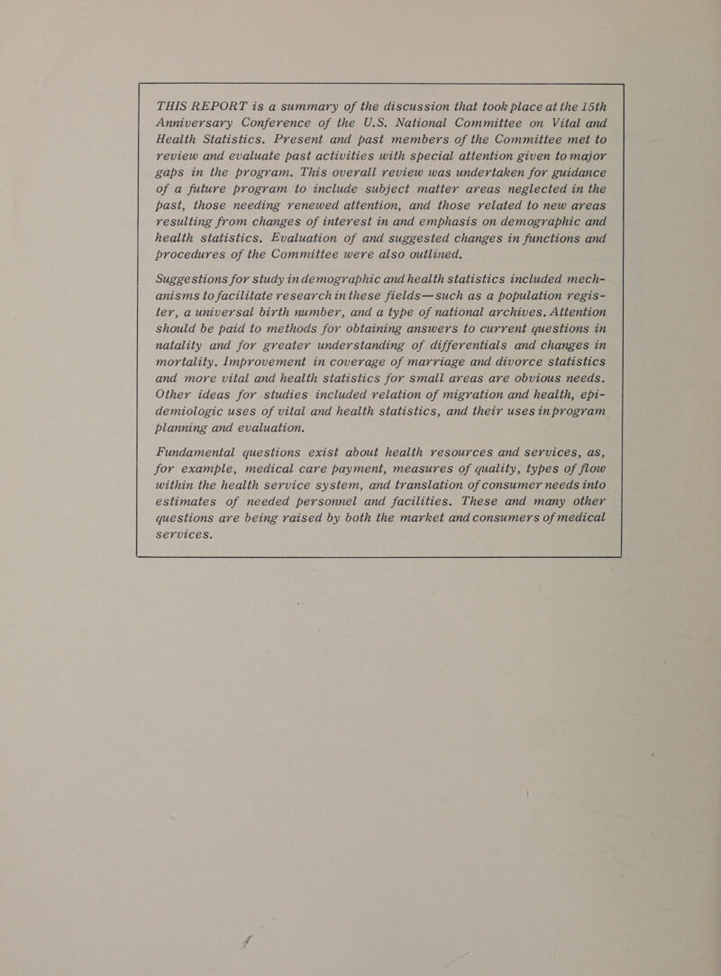 THIS REPORT is a summary of the discussion that took place at the 15th Anniversary Conference of the U.S. National Committee on Vital and Health Statistics. Present and past members of the Committee met to review and evaluate past activities with special attention given to major gaps in the program. This overall review was undertaken for guidance of a future program to include subject matter areas neglected in the past, those needing renewed attention, and those related to new areas resulting from changes of interest in and emphasis on demographic and health statistics. Evaluation of and suggested changes in functions and procedures of the Committee were also outlined. Suggestions for study indemographic and health statistics included mech- anisms to facilitate researchin these fields—such as a population regis- ter, a universal birth number, and a type of national archives. Attention should be paid to methods for obtaining answers to current questions in natality and for greater understanding of differentials and changes in mortality. Improvement in coverage of marriage and divorce statistics and more vital and health statistics for small areas are obvious needs. Other ideas for studies included relation of migration and health, epi- demiologic uses of vital and health statistics, and their usesinprogram planning and evaluation. 