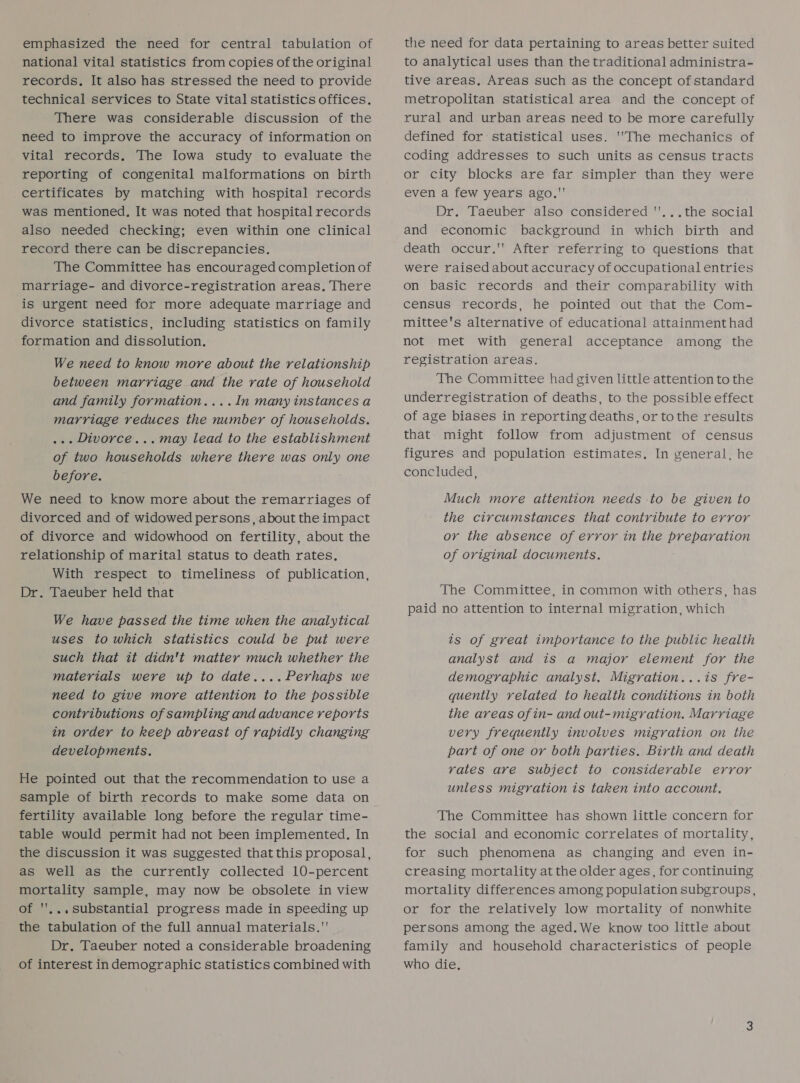 emphasized the need for central tabulation of national vital statistics from copies of the original records, It also has stressed the need to provide technical services to State vital statistics offices. There was considerable discussion of the need to improve the accuracy of information on vital records. The Iowa study to evaluate the reporting of congenital malformations on birth certificates by matching with hospital records was mentioned, It was noted that hospital records also needed checking; even within one clinical record there can be discrepancies. The Committee has encouraged completion of marriage- and divorce-registration areas, There is urgent need for more adequate marriage and divorce statistics, including statistics on family formation and dissolution. We need to know more about the relationship between marriage and the rate of household and family formation....In many instances a marriage reduces the number of households. ... Divorce... may lead to the establishment of two households where there was only one before. We need to know more about the remarriages of divorced and of widowed persons, about the impact of divorce and widowhood on fertility, about the relationship of marital status to death rates. With respect to timeliness of publication, Dr. Taeuber held that We have passed the time when the analytical uses to which statistics could be put were such that it didn't matter much whether the materials were up to date....Perhaps we need to give more attention to the possible contributions of sampling and advance reports in order to keep abreast of rapidly changing developments. He pointed out that the recommendation to use a sample of birth records to make some data on fertility available long before the regular time- table would permit had not been implemented. In the discussion it was suggested that this proposal, as well as the currently collected 10-percent mortality sample, may now be obsolete in view of ''... substantial progress made in speeding up the tabulation of the full annual materials. Dr. Taeuber noted a considerable broadening of interest in demographic statistics combined with the need for data pertaining to areas better suited to analytical uses than the traditional administra- tive areas, Areas such as the concept of standard metropolitan statistical area and the concept of rural and urban areas need to be more carefully defined for statistical uses. 'The mechanics of coding addresses to such units as census tracts or city blocks are far simpler than they were even a few years ago. Dr. Taeuber also considered ''...the social and economic background in which birth and death occur.' After referring to questions that were raised about accuracy of occupational entries on basic records and their comparability with census records, he pointed out that the Com- mittee's alternative of educational attainment had not met with general acceptance among the registration areas. The Committee had given little attention to the underregistration of deaths, to the possible effect of age biases in reporting deaths, or tothe results that might follow from adjustment of census figures and population estimates, In general, he concluded, Much more attention needs to be given to the circumstances that contribute to error or the absence of error in the preparation of original documents. The Committee, in common with others, has paid no attention to internal migration, which ts of great importance to the public health analyst and is a major element for the demographic analyst. Migration...is fre- quently related to health conditions in both the areas of in- and out-migration. Marriage very frequently involves migration on the part of one or both parties. Birth and death rates are subject to considerable error unless migration is taken into account. The Committee has shown little concern for the social and economic correlates of mortality, for such phenomena as changing and even in- creasing mortality at the older ages, for continuing mortality differences among population subgroups, or for the relatively low mortality of nonwhite persons among the aged.We know too little about family and household characteristics of people who die.