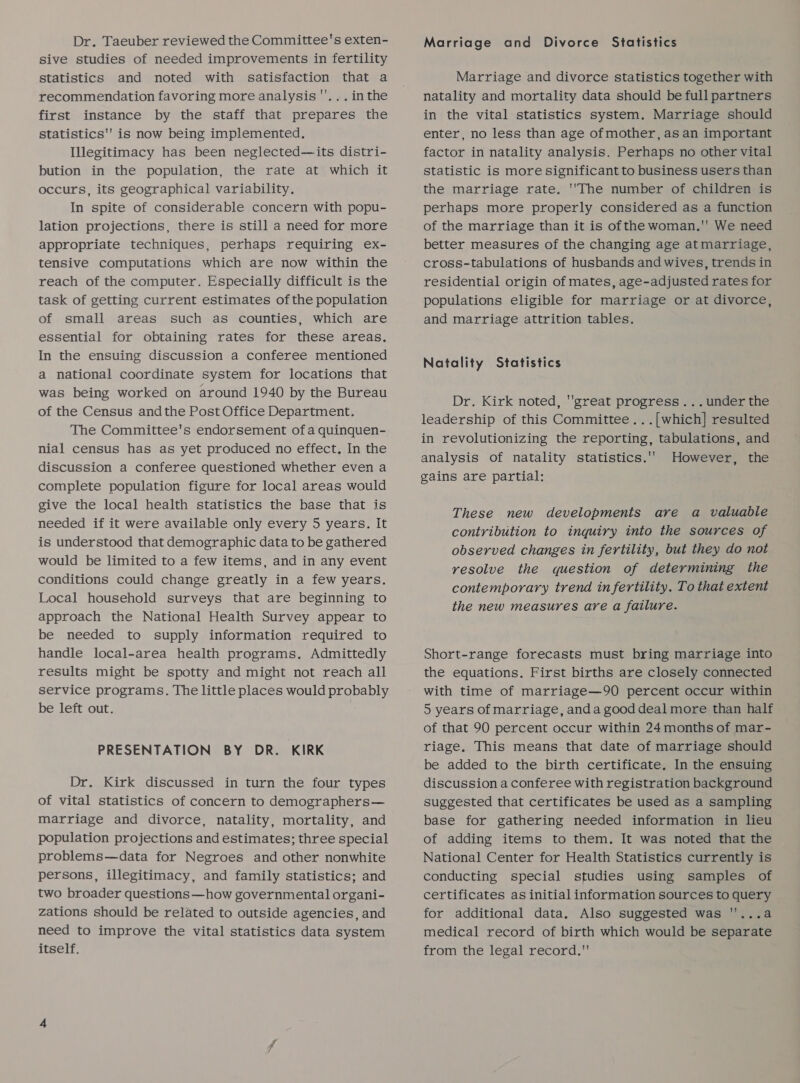 Dr. Taeuber reviewed the Committee's exten- sive studies of needed improvements in fertility statistics and noted with satisfaction that a recommendation favoring more analysis ''.. . inthe first instance by the staff that prepares the statistics is now being implemented. Illegitimacy has been neglected—its distri- bution in the population, the rate at which it occurs, its geographical variability. In spite of considerable concern with popu- lation projections, there is still a need for more appropriate techniques, perhaps requiring ex- tensive computations which are now within the reach of the computer. Especially difficult is the task of getting current estimates ofthe population of small areas such as counties, which are essential for obtaining rates for these areas. In the ensuing discussion a conferee mentioned a national coordinate system for locations that was being worked on around 1940 by the Bureau of the Census andthe Post Office Department. The Committee's endorsement ofa quinquen- nial census has as yet produced no effect. In the discussion a conferee questioned whether even a complete population figure for local areas would give the local health statistics the base that is needed if it were available only every 5 years. It is understood that demographic data to be gathered would be limited to a few items, and in any event conditions could change greatly in a few years. Local household surveys that are beginning to approach the National Health Survey appear to be needed to supply information required to handle local-area health programs. Admittedly results might be spotty and might not reach all service programs. The little places would probably be left out. PRESENTATION BY DR. KIRK Dr. Kirk discussed in turn the four types of vital statistics of concern to demographers— marriage and divorce, natality, mortality, and population projections and estimates; three special problems—data for Negroes and other nonwhite persons, illegitimacy, and family statistics; and two broader questions—how governmental organi- zations should be related to outside agencies, and need to improve the vital statistics data system itself. Marriage and Divorce Statistics Marriage and divorce statistics together with natality and mortality data should be full partners in the vital statistics system. Marriage should enter, no less than age ofmother, as an important factor in natality analysis. Perhaps no other vital statistic is more significant to business users than the marriage rate. ''The number of children is perhaps more properly considered as a function of the marriage than it is ofthe woman.' We need better measures of the changing age atmarriage, cross-tabulations of husbands and wives, trends in residential origin of mates, age-adjusted rates for populations eligible for marriage or at divorce, and marriage attrition tables. Natality Statistics Dr. Kirk noted, ''great progress ...under the leadership of this Committee. ..[which] resulted in revolutionizing the reporting, tabulations, and analysis of natality statistics.’ However, the gains are partial: These new developments are a valuable contribution to inquiry into the sources of observed changes in fertility, but they do not resolve the question of determining the contemporary trend in fertility. To that extent the new measures are a failure. Short-range forecasts must bring marriage into the equations. First births are closely connected with time of marriage—90 percent occur within 5 years of marriage, anda good deal more than half of that 90 percent occur within 24 months of mar- riage. This means that date of marriage should be added to the birth certificate. In the ensuing discussion a conferee with registration background suggested that certificates be used as a sampling base for gathering needed information in lieu of adding items to them. It was noted that the National Center for Health Statistics currently is conducting special studies using samples of certificates as initial information sources to query for additional data. Also suggested was '...a medical record of birth which would be separate from the legal record.