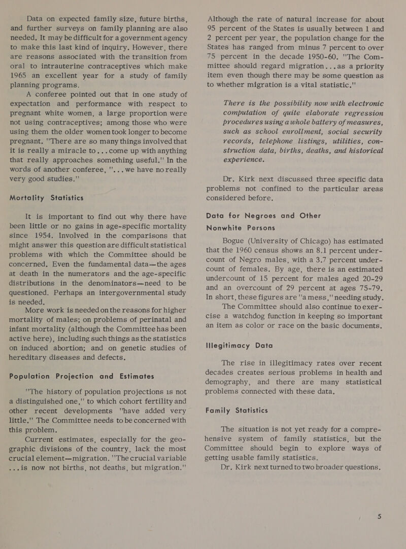 Data on expected family size, future births, and further surveys on family planning are also needed, It may be difficult for a government agency to make this last kind of inquiry. However, there are reasons associated with the transition from oral to intrauterine contraceptives which make 1965 an excellent year for a study of family planning programs. A conferee pointed out that in one study of expectation and performance with respect to pregnant white women, a large proportion were not using contraceptives; among those who were using them the older women took longer to become pregnant. There are so many things involved that it is really a miracle to...come up with anything that really approaches something useful. In the words of another conferee, ''...we have noreally very good studies. Mortality Statistics It is important to find out why there have been little or no gains in age-specific mortality since 1954. Involved in the comparisons that might answer this question are difficult statistical problems with which the Committee should be concerned. Even the fundamental data—the ages at death in the numerators and the age-specific distributions in the denominators—need to be questioned. Perhaps an intergovernmental study is needed. More work is needed on the reasons for higher mortality of males; on problems of perinatal and infant mortality (although the Committee has been active here), including such things as the statistics on induced abortion; and on genetic studies of hereditary diseases and defects. Population Projection and Estimates The history of population projections 1s not a distinguished one,' to which cohort fertility and other recent developments have added very little.'' The Committee needs to be concerned with this problem. Current estimates, especially for the geo- graphic divisions of the country, lack the most crucial element—migration. ''The crucial variable ...iS now not births, not deaths, but migration.' Although the rate of natural increase for about 95 percent of the States is usually between 1 and 2 percent per year, the population change for the States has ranged from minus 7 percent to over 75 percent in the decade 1950-60. The Com- mittee should regard migration...as a priority item even though there may be some question as to whether migration is a vital statistic. There is the possibility now with electronic computation of quite elaborate regression procedures using awhole battery of measures, such as school enrollment, social security records, telephone listings, utilities, con- struction data, births, deaths, and historical experience. Dr. Kirk next discussed three specific data problems not confined to the particular areas considered before. Data for Negroes and Other Nonwhite Persons Bogue (University of Chicago) has estimated that the 1960 census shows an 8.1 percent under- count of Negro males, with a 3.7 percent under- count of females. By age, there is an estimated undercount of 15 percent for males aged 20-29 and an overcount of 29 percent at ages 75-79. In short, these figures are ''a mess, needing study. The Committee should also continue to exer- cise a watchdog function in keeping so important an item as color or race on the basic documents. IIlegitimacy Data The rise in illegitimacy rates over recent decades creates serious problems in health and demography, and there are many statistical problems connected with these data, Family Statistics The situation is not yet ready for a compre- hensive system of family statistics, but the Committee should begin to explore ways of getting usable family statistics. Dr. Kirk next turned to two broader questions.