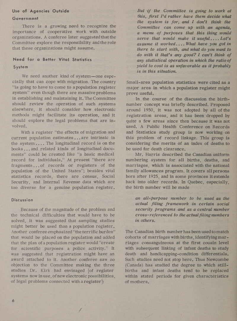 Use of Agencies Outside Government There is a growing need to recognize the importance of cooperative work with outside organizations. A conferee later suggested that the Committee explore the responsibility andthe role that these organizations might assume. Need for a Better Vital Statistics System We need another kind of system—one espe- cially that can cope with migration. The country is going to have to come to a population register system'' even though there are massive problems in establishing and maintaining it. The Committee should review the operation of such systems elsewhere, it should consider how electronic methods might facilitate its operation, and it should explore the legal problems that are in- volved. With a register ''the effects of migration and current population estimates...are intrinsic in the system.... The longitudinal record is on the books...and related kinds of longitudinal docu- ments'' could be created like a basic medical record for individuals,' At present ''there are fragments...of records or registers of the population of the United States'; besides vital Statistics records, there are census, Social Security, and Internal Revenue data which are too diverse for a genuine population register. Discussion Because of the magnitude of the problem and the technical difficulties that would have to be solved, it was suggested that sampling studies might better be used than a population register, Another conferee emphasized 'the terrific burden that would be placed on the population and added that the plan of a population register would ''create for scientific purposes a police activity. It was suggested that registration might have an award attached to it. Another conferee saw no objection to the Committee making the three studies Dr. Kirk had envisaged [of register systems now inuse, ofnew electronic possibilities , of legal problems connected with a register ]: But if the Committee is going to work at this, first I'd rather have them decide what the system is for, and I don't think the Committee can come up with an agenda, a menu of purposes that this thing would serve that would make it useful....Let's assume it worked....What have you got in there to start with, and what do you want to do with it that's any good? I can't think of any statistical operation in which the ratio of yteld to cost is as unfavorable as it probably is in this situation, . Small-area population statistics were cited as a major area in which a population register might prove useful. In the course of the discussion the birth- number concept was briefly described. Proposed around 1950, it was not adopted by all of the registration areas, and it has been dropped by quite a few areas since then because it was not used. A Public Health Conference on Records and Statistics study group is now working on this problem of record linkage. This group is considering the merits of an index of deaths to be used for death clearance. Mr. Harris described the Canadian uniform numbering system for all births, deaths, and marriages, which is associated with the national family allowances program. It covers all persons born after 1925, and in some provinces it extends back into older records. In Quebec, especially, the birth number will be made an all-purpose number to be used as the actual filing framework in certain social security programs and as a central number cross-referenced to the actual filing numbers in others. The Canadian birth number has been used to match cohorts of marriages with births, identifying mar- riages consanguineous at the first cousin level with subsequent linking of infant deaths to study death and handicapping-condition differentials. Such studies need not stop here, Thus Newcombe (Canada) has studied the degree to which still- births and infant deaths tend to be replaced within stated periods for given characteristics of mothers.