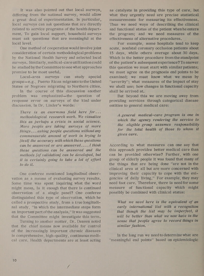 It was also pointed out that local surveys, differing from the national survey, would allow a great deal of experimentation. In particular, related to service programs of the health depart- ment, To gain local support, household surveys must ask questions that are meaningful at the local level. One method of cooperation would involve joint consideration of certain methodological problems by the National Health Survey and selected local surveys. Similarly, medical-care utilization could be studied by the Committee to see what approaches promise to be most useful. Local-area surveys can_ study _ special groups—e.g., Puerto Rican migrants to the United States or Negroes migrating to Northern cities. In the course of this discussion another problem was emphasized—the question of response error on surveys of the kind under discussion. In Dr. Linder's words: There is an enormous field here for... methodological research work, We visualize this as perhaps a crisis in social science. More people are taking surveys of more things...asking people questions without any commensurate amount of work in trying to [test] the accuracy with which these questions can be answered or are answered....J1 think these questions can be answered and the methods [of validation] can be developed, but it is certainly going to take a lot of effort to do it. One conferee mentioned longitudinal obser- vation as a means of evaluating survey results. Some time was spent inquiring what the word might mean, Is it enough that there is continued observation of a single panel? One conferee distinguished this type of observation, which he called a prospective study, from a true longitudi- nal study, ''in which the intermediate steps form an important part of the analysis. It was suggested that the Committee might investigate this term. Turning to another matter, Dr. Densen noted that the chief means now available for control of the increasingly important chronic diseases is comprehensive, high-quality, continuous medi- cal care. Health departments are at least acting as catalysts in providing this type of care, but what they urgently need are precise statistical measurements for measuring its effectiveness. Thus we need ways of describing the clinical and functional status of the patient when he enters the program; and we need measures of the effectiveness of alternative procedures. For example, some hospitals tend to keep acute, nonfatal coronary occlusion patients about 15 days, while others average about 30 days. Which is the better procedure from the standpoint of the patient's subsequent experience? To answer this question we must start with similar patients; we must agree on the prognosis end points to be examined; we must know what we mean by severity; what measures of the impact of stay we shall use; how changes in functional capacity shall be arrived at. But beyond this we are moving away from providing services through categorical disease entities to general medical care: A general medical-care program is one in which the agency rendering the service to the eligible group assumes responsibility for the total health of those to whom it gives care. According to what measures can one say that this approach provides better medical care than can be provided otherwise? Further, with one group of elderly people it was found that many of the things that are being done are not in the clinical area at all but are more concerned with improving their capacity to cope with the exi- gencies of daily living.''’ For example, they may need foot care. Therefore, there is need for some measure of functional capacity which might possibly be combined with clinical status: What we need here is the equivalent of an early international list with a recognition that though the list may be imperfect, tt will be better than what we now have in the sense that people agree to record things in similar fashion, | In the long run we need to determine what are meaningful end points''’ based on epidemiologic