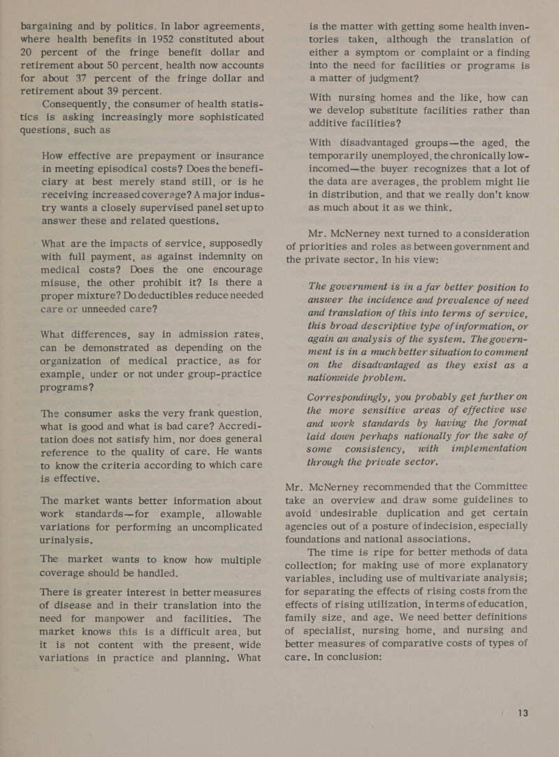 bargaining and by politics. In labor agreements, where health benefits in 1952 constituted about 20 percent of the fringe benefit dollar and retirement about 50 percent, health now accounts for about 37 percent of the fringe dollar and retirement about 39 percent. Consequently, the consumer of health statis- tics is asking increasingly more sophisticated questions, such as How effective are prepayment or insurance in meeting episodical costs? Does the benefi- ciary at best merely stand still, or is he receiving increased coverage? A major indus- try wants a closely supervised panel set upto answer these and related questions. What are the impacts of service, supposedly with full payment, as against indemnity on medical costs? Does the one encourage misuse, the other prohibit it? Is there a proper mixture? Do deductibles reduce needed care or unneeded care? What differences, say in admission rates, can be demonstrated as depending on the organization of medical practice, as for example, under or not under group-practice programs? The consumer asks the very frank question, what is good and what is bad care? Accredi- tation does not satisfy him, nor does general reference to the quality of care. He wants to know the criteria according to which care is effective. The market wants better information about work standards—for example, allowable variations for performing an uncomplicated urinalysis. The market wants to know how multiple coverage should be handled. There is greater interest in better measures of disease and in their translation into the need for manpower and facilities. The market knows this is a difficult area, but it is not content with the present, wide variations in practice and planning. What is the matter with getting some health inven- tories taken, although the translation of either a symptom or complaint or a finding into the need for facilities or programs is a matter of judgment? With nursing homes and the like, how can we develop substitute facilities rather than additive facilities? With disadvantaged groups—the aged, the temporarily unemployed, the chronically low- incomed—the buyer recognizes that a lot of the data are averages, the problem might lie in distribution, and that we really don't know as much about it as we think. Mr. McNerney next turned to aconsideration of priorities and roles as between government and the private sector. In his view: The government is in a far better position to answer the incidence and prevalence of need and translation of this into terms of service, this broad descriptive type of information, or again an analysis of the system. The govern- ment ts in a much better situation to comment on the disadvantaged as they exist as a nationwide problem. Correspondingly, you probably get further on the more sensitive areas of effective use and work standards by having the format laid down perhaps nationally for the sake of some consistency, with implementation through the private sector. Mr. McNerney recommended that the Committee take an overview and draw some guidelines to avoid undesirable duplication and get certain agencies out of a posture ofindecision, especially foundations and national associations, The time is ripe for better methods of data collection; for making use of more explanatory variables, including use of multivariate analysis; for separating the effects of rising costs from the effects of rising utilization, interms of education, family size, and age. We need better definitions of specialist, nursing home, and nursing and better measures of comparative costs of types of care. In conclusion: