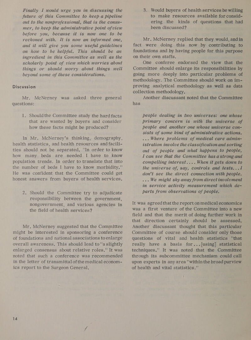 Finally I would urge you in discussing the future of this Committee to keep a pipeline out to the nonprofessional, that is the consu- mer, to keep the administrative point ofview before you, because it is now one to be reckoned with. It is now an informed one, and it will give you some useful guidelines on how to be helpful. This should be an ingredient in this Committee as well as the scholarly point of view which worries about things or should worry about things well beyond some of these considerations. Discussion Mr. McNerney was asked three general questions: 1, Shouldthe Committee study the hard facts that are wanted by buyers and consider how these facts might be produced? In Mr. McNerney's thinking, demography, health statistics, and health resources and facili- ties should not be separated. 'In order to know how many beds are needed I have to know population trends. In order to translate that into the number of beds I have to know morbidity. He was confident that the Committee could get honest answers from buyers of health services. 2. Should the Committee try to adjudicate responsibility between the government, nongovernment, and various agencies in the field of health services? Mr. McNerney suggested that the Committee might be interested in sponsoring a conference of foundations and national associations to enlarge overall awareness, This should lead to'a slightly enlarged consensus about relative roles. It was noted that such a conference was recommended in the letter of transmittal of the medical econom- ics report to the Surgeon General. 3. Would buyers of health services be willing to make resources available for consid- ering |the kinds of questions that had been discussed? Mr. McNerney replied that they would, andin fact were doing this now by contributing to foundations and by having people for this purpose on their own staffs. One conferee endorsed the view that the Committee should enlarge its responsibilities by going more deeply into particular problems of methodology. The Committee should work on im- proving analytical methodology as well as data collection methodology. Another discussant noted that the Committee has people dealing in two universes: one whose primary concern is with the universe of people and another one whose universe con- sists of some kind of administrative actions. ... Where problems of medical care admin- istration involve the classification and sorting out of people and what happens to people, I can see that the Committee has a strong and compelling interest.... When it gets down to the universe of, say, controls and tests...I don't see the direct connection with people. ... We might shy away from direct involument in service activity measurement which de- parts from observations of people. It was agreed that the report on medical economics was a first venture of the Committee into a new field and that the merit of doing further work in that direction certainly should be . assessed. Another discussant thought that this particular Committee of course should consider only those questions of vital and health statistics that really have a basis for...[using] statistical techniques.' It was noted that the Committee through its subcommittee mechanism could call upon experts in any area ''within the broad purview of health and vital statistics.