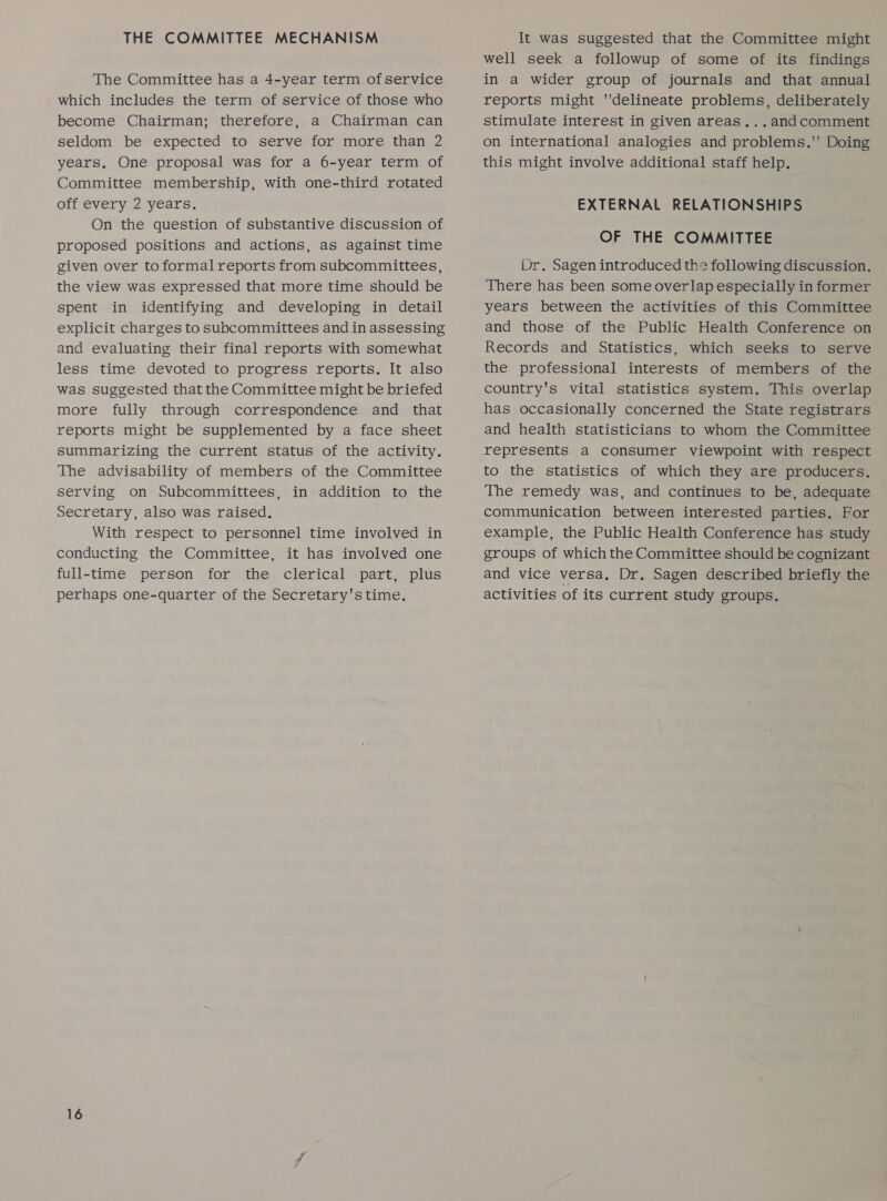 THE COMMITTEE MECHANISM The Committee has a 4-year term of service become Chairman; therefore, a Chairman can seldom be expected to serve for more than 2 years, One proposal was for a 6-year term of Committee membership, with one-third rotated off every 2 years. On the question of substantive discussion of proposed positions and actions, as against time given over to formal reports from subcommittees, the view was expressed that more time should be spent in identifying and developing in detail explicit charges to subcommittees and in assessing and evaluating their final reports with somewhat less time devoted to progress reports. It also was suggested that the Committee might be briefed more fully through correspondence and _ that reports might be supplemented by a face sheet summarizing the current status of the activity. The advisability of members of the Committee serving on Subcommittees, in addition to the Secretary, also was raised. With respect to personnel time involved in conducting the Committee, it has involved one full-time person for the clerical part, plus perhaps one-quarter of the Secretary's time. It was suggested that the Committee might well seek a followup of some of its findings in a wider group of journals and that annual reports might delineate problems, deliberately stimulate interest in given areas...andcomment on international analogies and problems. Doing this might involve additional staff help. EXTERNAL RELATIONSHIPS OF THE COMMITTEE Dr. Sagen introduced the following discussion. There has been some overlap especially in former years between the activities of this Committee and those of the Public Health Conference on Records and Statistics, which seeks to serve the professional interests of members of the country's vital statistics system. This overlap has occasionally concerned the State registrars and health statisticians to whom the Committee represents a consumer viewpoint with respect to the statistics of which they are producers. The remedy was, and continues to be, adequate communication between interested parties. For example, the Public Health Conference has study groups of which the Committee should be cognizant and vice versa, Dr. Sagen described briefly the activities of its current study groups.