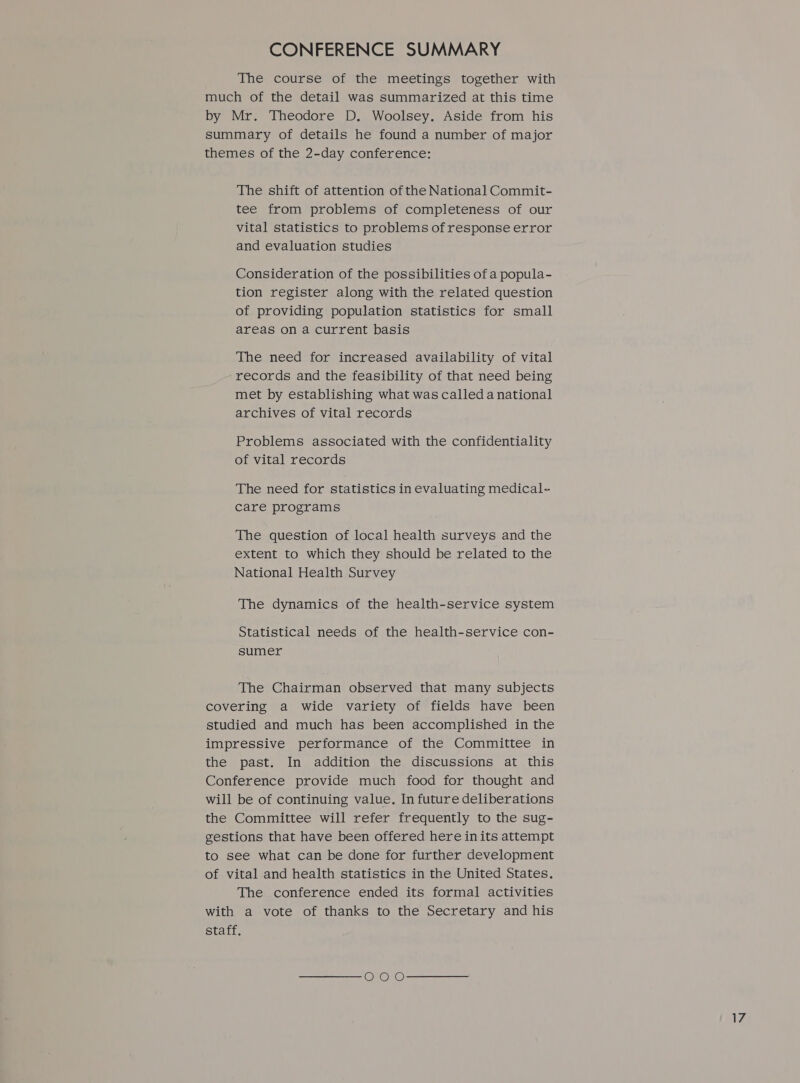 CONFERENCE SUMMARY The course of the meetings together with much of the detail was summarized at this time by Mr. Theodore D. Woolsey. Aside from his summary of details he found a number of major themes of the 2-day conference: The shift of attention of the National Commit- tee from problems of completeness of our vital statistics to problems of response error and evaluation studies Consideration of the possibilities of a popula- tion register along with the related question of providing population statistics for small areas on a current basis The need for increased availability of vital records and the feasibility of that need being met by establishing what was called a national archives of vital records Problems associated with the confidentiality of vital records The need for statistics in evaluating medical- care programs The question of local health surveys and the extent to which they should be related to the National Health Survey The dynamics of the health-service system Statistical needs of the health-service con- sumer The Chairman observed that many subjects covering a wide variety of fields have been studied and much has been accomplished in the impressive performance of the Committee in the past. In addition the discussions at this Conference provide much food for thought and will be of continuing value. In future deliberations the Committee will refer frequently to the sug- gestions that have been offered here inits attempt to see what can be done for further development of vital and health statistics in the United States. The conference ended its formal activities with a vote of thanks to the Secretary and his staff.