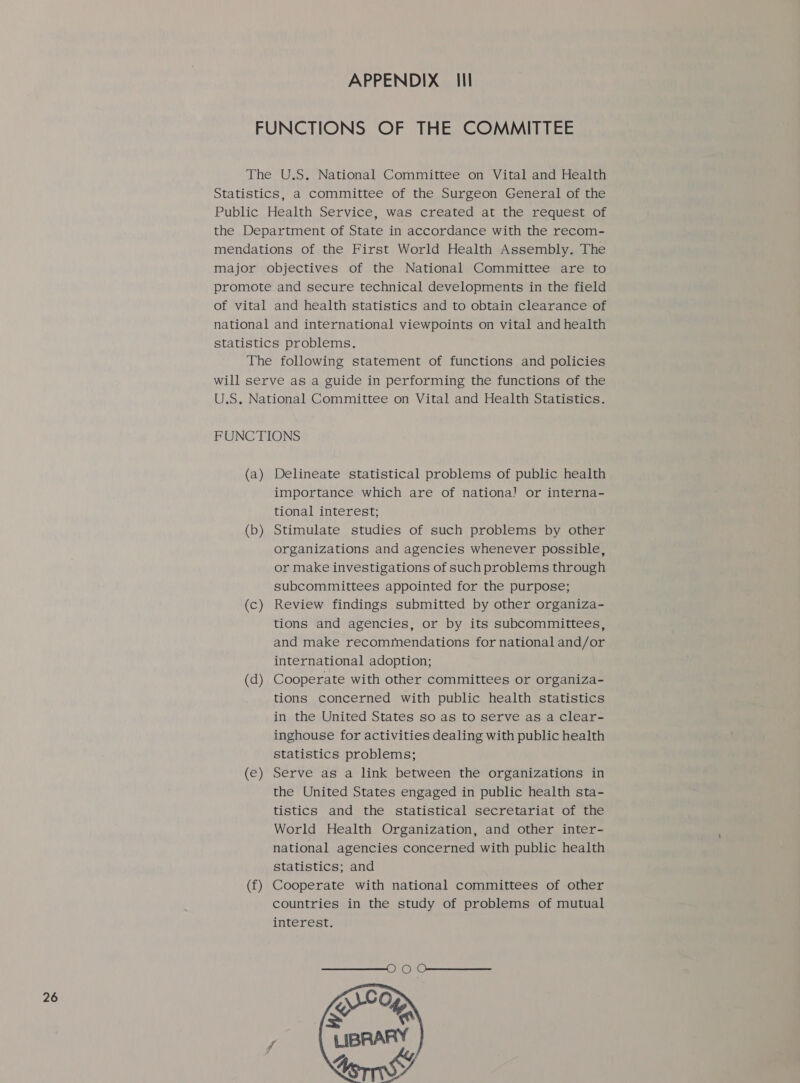 APPENDIX _ Ill FUNCTIONS OF THE COMMITTEE The U.S. National Committee on Vital and Health Statistics, a committee of the Surgeon General of the Public Health Service, was created at the request of the Department of State in accordance with the recom- mendations of the First World Health Assembly. The major objectives of the National Committee are to promote and secure technical developments in the field of vital and health statistics and to obtain clearance of national and international viewpoints on vital and health statistics problems. The following statement of functions and policies will serve as a guide in performing the functions of the U.S. National Committee on Vital and Health Statistics. FUNCTIONS (a) Delineate statistical problems of public health importance which are of nationa! or interna- tional interest; (b) Stimulate studies of such problems by other organizations and agencies whenever possible, or make investigations of such problems through subcommittees appointed for the purpose; (c) Review findings submitted by other organiza- tions and agencies, or by its subcommittees, and make recommendations for national and/or international adoption; (d) Cooperate with other committees or organiza- tions concerned with public health statistics in the United States so as to serve as a clear- inghouse for activities dealing with public health statistics problems; (e) Serve as a link between the organizations in the United States engaged in public health sta- tistics and the statistical secretariat of the World Health Organization, and other inter- national agencies concerned with public health statistics; and (f) Cooperate with national committees of other countries in the study of problems of mutual interest. 