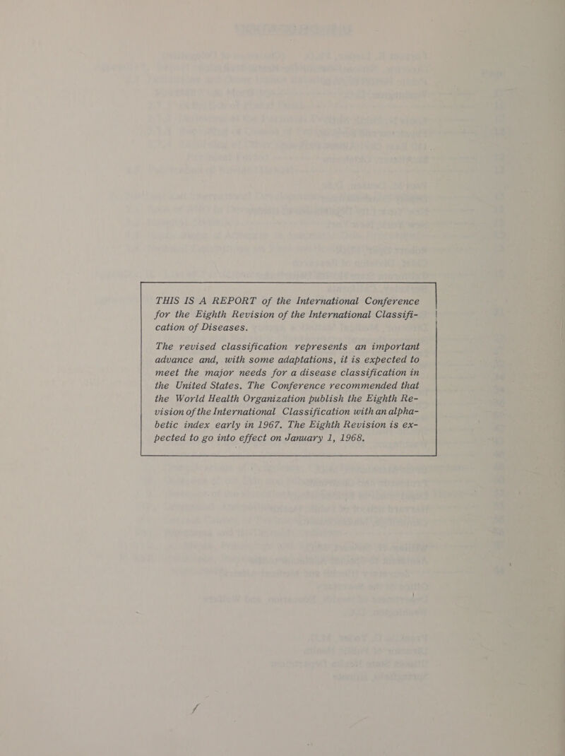 THIS IS A REPORT of the International Conference for the Eighth Revision of the International Classifi- cation of Diseases. meet the major needs for a disease classification in the United States. The Conference recommended that the World Health Organization publish the Eighth Re- vision of the International Classification with an alpha- betic index early in 1967. The Eighth Revision is ex- 