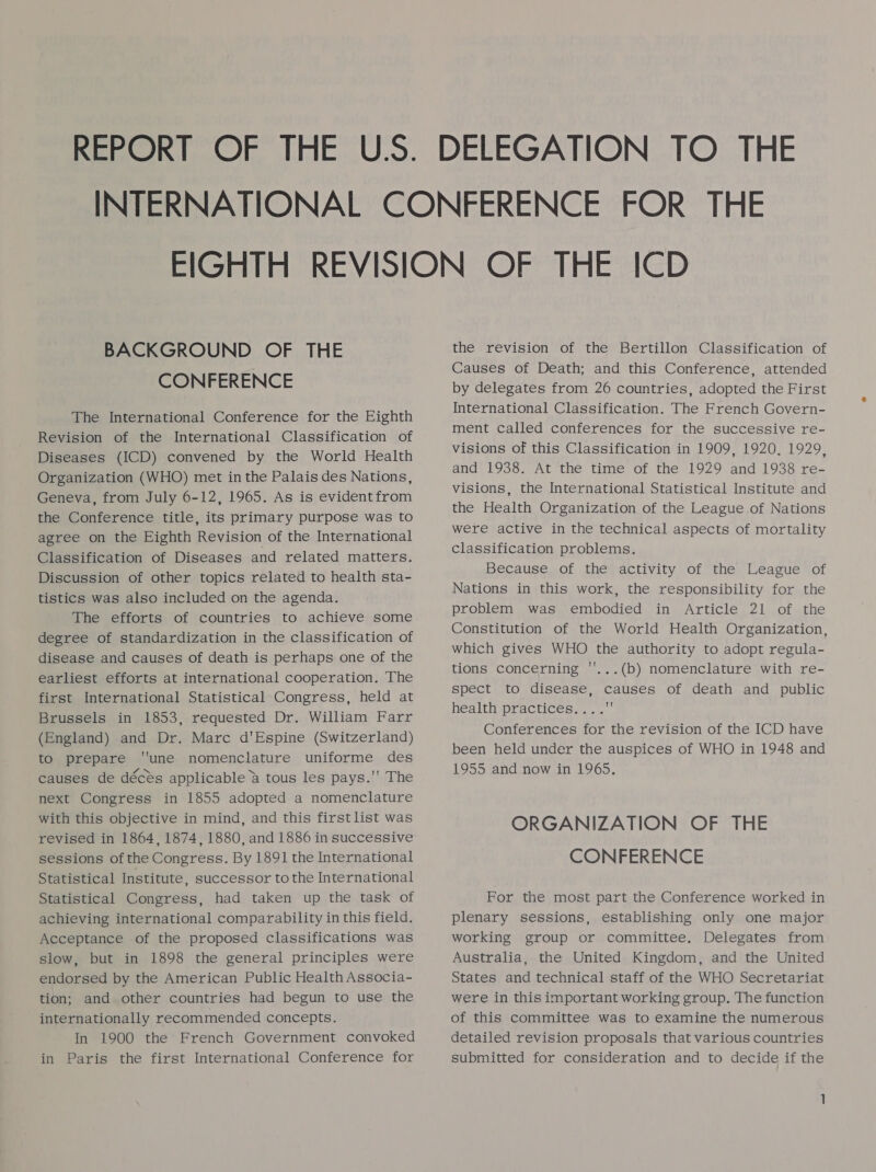 BACKGROUND OF THE CONFERENCE The International Conference for the Eighth Revision of the International Classification of Diseases (ICD) convened by the World Health Organization (WHO) met in the Palais des Nations, Geneva, from July 6-12, 1965. As is evidentfrom the Conference title, its primary purpose was to agree on the Eighth Revision of the International Classification of Diseases and related matters. Discussion of other topics related to health sta- tistics was also included on the agenda. The efforts of countries to achieve some degree of standardization in the classification of disease and causes of death is perhaps one of the earliest efforts at international cooperation. The first International Statistical Congress, held at Brussels in 1853, requested Dr. William Farr (England) and Dr. Marc d'Espine (Switzerland) to prepare une nomenclature uniforme des causes de décés applicable &amp; tous les pays.'' The next Congress in 1855 adopted a nomenclature with this objective in mind, and this firstlist was revised in 1864, 1874, 1880, and 1886 in successive sessions of the Congress. By 1891 the International Statistical Institute, successor to the International Statistical Congress, had taken up the task of achieving international comparability in this field. Acceptance of the proposed classifications was slow, but in 1898 the general principles were endorsed by the American Public Health Associa- tion; and other countries had begun to use the internationally recommended concepts. In 1900 the French Government convoked in Paris the first International Conference for the revision of the Bertillon Classification of Causes of Death; and this Conference, attended by delegates from 26 countries, adopted the First International Classification. The French Govern- ment called conferences for the successive re- visions of this Classification in 1909, 1920, 1929, and 1938. At the time of the 1929 and 1938 re- visions, the International Statistical Institute and the Health Organization of the League of Nations were active in the technical aspects of mortality classification problems. Because of the activity of the League of Nations in this work, the responsibility for the problem was embodied in Article 21 of the Constitution of the World Health Organization which gives WHO the authority to adopt regula- tions concerning ''...(b) nomenclature with re- spect to disease, causes of death and public health practices... . Conferences for the revision of the ICD have been held under the auspices of WHO in 1948 and 1955 and now in 1965. ? ORGANIZATION OF THE CONFERENCE For the most part the Conference worked in plenary sessions, establishing only one major working group or committee. Delegates from Australia, the United Kingdom, and the United States and technical staff of the WHO Secretariat were in this important working group. The function of this committee was to examine the numerous detailed revision proposals that various countries submitted for consideration and to decide if the